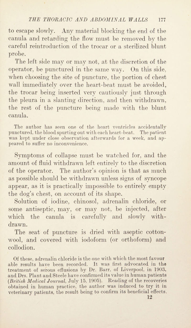 to escape slowly. Any material blocking the end of the canula and retarding the flow must be removed by the careful reintroduction of the trocar or a sterilized blunt probe. The left side may or may not, at the discretion of the operator, be punctured in the same way. On this side, when choosing the site of puncture, the portion of chest wall immediately over the heart-beat must be avoided, the trocar being inserted very cautiously just through the pleura in a slanting direction, and then withdrawn, the rest of the puncture being made with the blunt canula. The author has seen one of the heart ventricles accidentally punctured, the blood spurting out with each heart-beat. The patient was kept under close observation afterwards for a week, and ap¬ peared to suffer no inconvenience. Symptoms of collapse must be watched for, and the amount of fluid withdrawn left entirely to the discretion of the operator. The author’s opinion is that as much as possible should be withdrawn unless signs of syncope appear, as it is practically impossible to entirely empty the dog’s chest, on account of its shape. Solution of iodine, chinosol, adrenalin chloride, or some antiseptic, may, or may not, be injected, after which the canula is carefully and slowly with¬ drawn. The seat of puncture is dried with aseptic cotton¬ wool, and covered with iodoform (or orthoform) and collodion. Of these, adrenalin chloride is the one with which the most favour able results have been recorded. It was first advocated in the treatment of serous effusions by Dr. Barr, of Liverpool, in 1903, and Drs. Plant and Steele have confirmed its value in human patients (British Medical Journal, July 15, 1905). Beading of the recoveries obtained in human practice, the author was induced to try it in veterinary patients, the result being to confirm its beneficial effects.