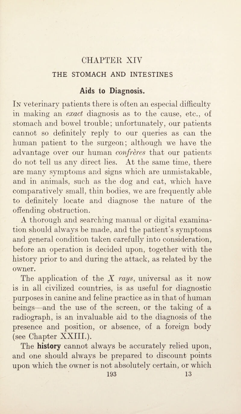 CHAPTER XIV THE STOMACH AND INTESTINES Aids to Diagnosis. In veterinary patients there is often an especial difficulty in making an exact diagnosis as to the cause, etc., of stomach and bowel trouble; unfortunately, our patients cannot so definitely reply to our queries as can the human patient to the surgeon; although we have the advantage over our human confreres that our patients do not tell us any direct lies. At the same time, there are many symptoms and signs which are unmistakable, and in animals, such as the dog and cat, which have comparatively small, thin bodies, we are frequently able to definitely locate and diagnose the nature of the offending obstruction. A thorough and searching manual or digital examina¬ tion should always be made, and the patient’s symptoms and general condition taken carefully into consideration, before an operation is decided upon, together with the history prior to and during the attack, as related by the owner. The application of the X rays, universal as it now is in all civilized countries, is as useful for diagnostic purposes in canine and feline practice as in that of human beings—and the use of the screen, or the taking of a radiograph, is an invaluable aid to the diagnosis of the presence and position, or absence, of a foreign body (see Chapter XXIII.). The history cannot always be accurately relied upon, and one should always be prepared to discount points upon which the owner is not absolutely certain, or which