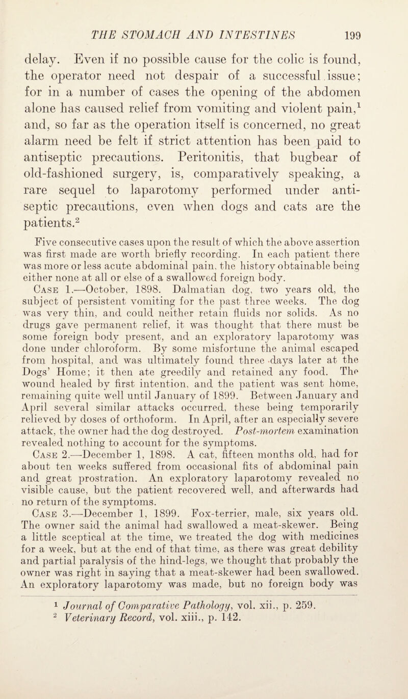 delay. Even if no possible cause for the colic is found, the operator need not despair of a successful issue; for in a number of cases the opening of the abdomen alone has caused relief from vomiting and violent pain,1 and, so far as the operation itself is concerned, no great alarm need be felt if strict attention has been paid to antiseptic precautions. Peritonitis, that bugbear of old-fashioned surgery, is, comparatively speaking, a rare sequel to laparotomy performed under anti¬ septic precautions, even when dogs and cats are the patients.2 Five consecutive cases upon the result of which the above assertion was first made are worth briefly recording. In each patient there was more or less acute abdominal pain, the history obtainable being either none at all or else of a swallowed foreign body. Case 1.—October, 1898. Dalmatian dog, two years old, the subject of persistent vomiting for the past three weeks. The dog was very thin, and could neither retain fluids nor solids. As no drugs gave permanent relief, it was thought that there must be some foreign body present, and an exploratory laparotomy was done under chloroform. By some misfortune the animal escaped from hospital, and was ultimately found three clays later at the Dogs’ Home; it then ate greedily and retained any food. The wound healed by first intention, and the patient was sent home, remaining quite well until January of 1899. Between January and April several similar attacks occurred, these being temporarily relieved by doses of orthoform. In April, after an especially severe attack, the owner had the dog destroyed. Post-mortem examination revealed nothing to account for the symptoms. Case 2.—December 1, 1898. A cat, fifteen months old, had for about ten weeks suffered from occasional fits of abdominal pain and great prostration. An exploratory laparotomy revealed no visible cause, but the patient recovered well, and afterwards had no return of the svmptoms. Case 3.—December 1, 1899. Fox-terrier, male, six years old. The owner said the animal had swallowed a meat-skewer. Being a little sceptical at the time, we treated the dog with medicines for a week, but at the end of that time, as there was great debility and partial paralysis of the hind-legs, we thought that probably the owner was right in saying that a meat-skewer had been swallowed. An exploratory laparotomy was made, but no foreign body was 1 Journal of Comparative Pathology, vol. xii., p. 259.