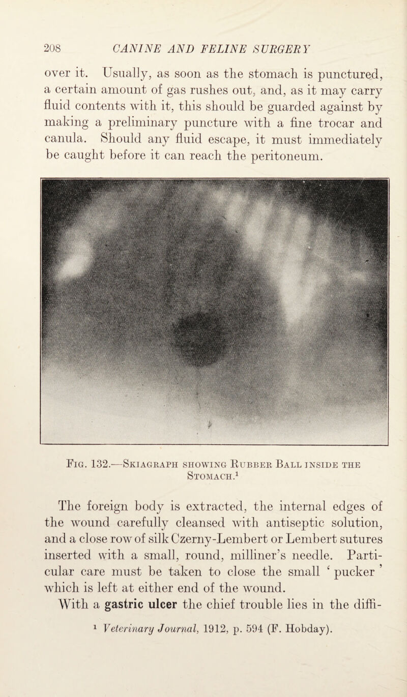 over it. Usually, as soon as the stomach is punctured, a certain amount of gas rushes out, and, as it may carry fluid contents with it, this should be guarded against by making a preliminary puncture with a fine trocar and canula. Should any fluid escape, it must immediately be caught before it can reach the peritoneum. Fig. 132/—Skiagraph showing Rubber Ball inside the Stomach.1 The foreign body is extracted, the internal edges of the wound carefully cleansed with antiseptic solution, and a close row of silk Czerny-Lembert or Lembert sutures inserted with a small, round, milliner’s needle. Parti¬ cular care must be taken to close the small 4 pucker ’ which is left at either end of the wound. With a gastric ulcer the chief trouble lies in the diffi- 1 Veterinary Journal, 1912, p. 594 (F. Hobday).