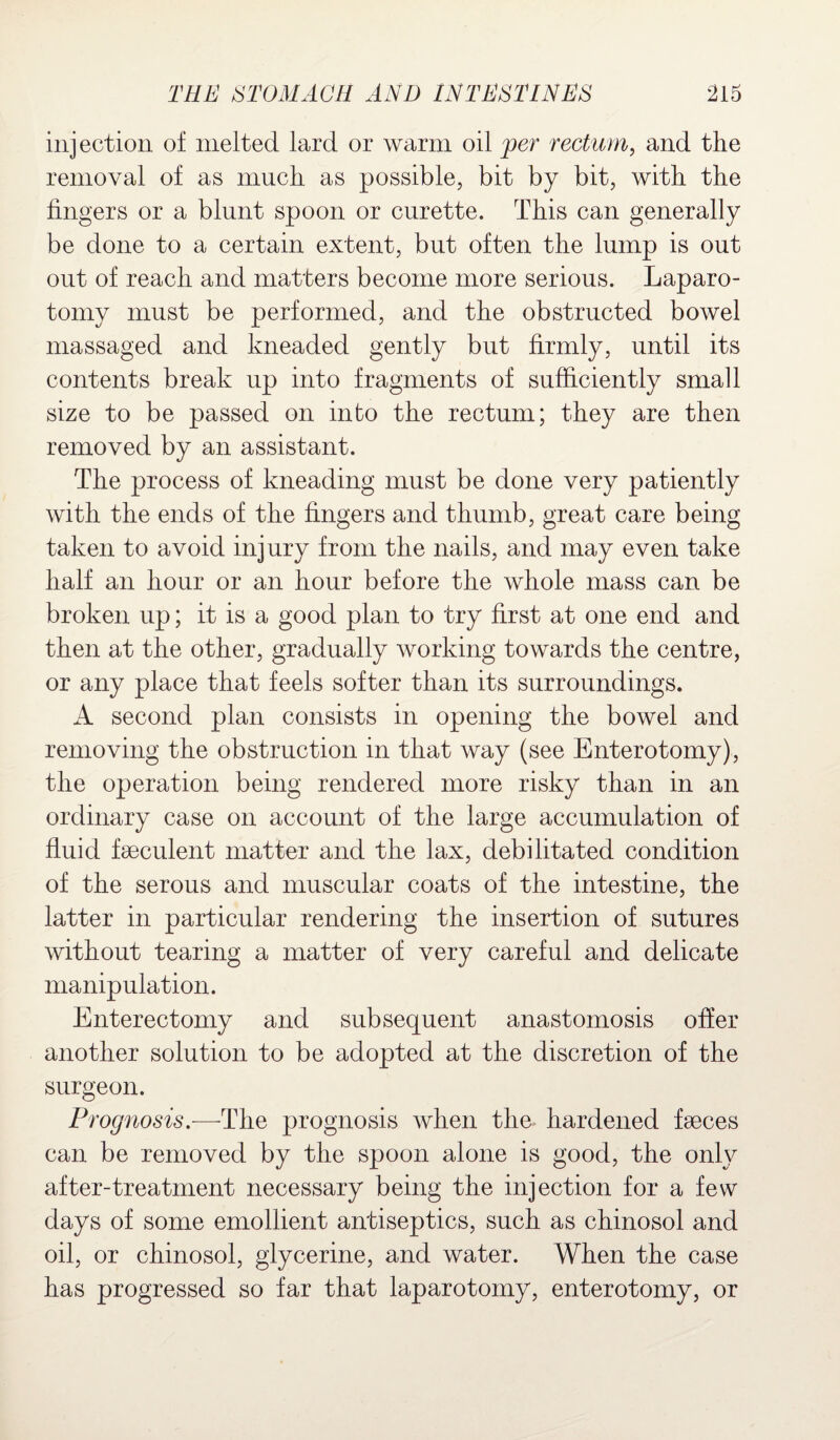 injection of melted lard or warm oil per rectum, and the removal of as much as possible, bit by bit, with the fingers or a blunt spoon or curette. This can generally be done to a certain extent, but often the lump is out out of reach and matters become more serious. Laparo¬ tomy must be performed, and the obstructed bowel massaged and kneaded gently but firmly, until its contents break up into fragments of sufficiently small size to be passed on into the rectum; they are then removed by an assistant. The process of kneading must be done very patiently with the ends of the fingers and thumb, great care being taken to avoid injury from the nails, and may even take half an hour or an hour before the whole mass can be broken up; it is a good plan to try first at one end and then at the other, gradually working towards the centre, or any place that feels softer than its surroundings. A second plan consists in opening the bowel and removing the obstruction in that way (see Enterotomy), the operation being rendered more risky than in an ordinary case on account of the large accumulation of fluid faeculent matter and the lax, debilitated condition of the serous and muscular coats of the intestine, the latter in particular rendering the insertion of sutures without tearing a matter of very careful and delicate manipulation. Enterectomy and subsequent anastomosis offer another solution to be adopted at the discretion of the surgeon. Prognosis.—The prognosis when the hardened faeces can be removed by the spoon alone is good, the only after-treatment necessary being the injection for a few days of some emollient antiseptics, such as chinosol and oil, or chinosol, glycerine, and water. When the case has progressed so far that laparotomy, enterotomy, or