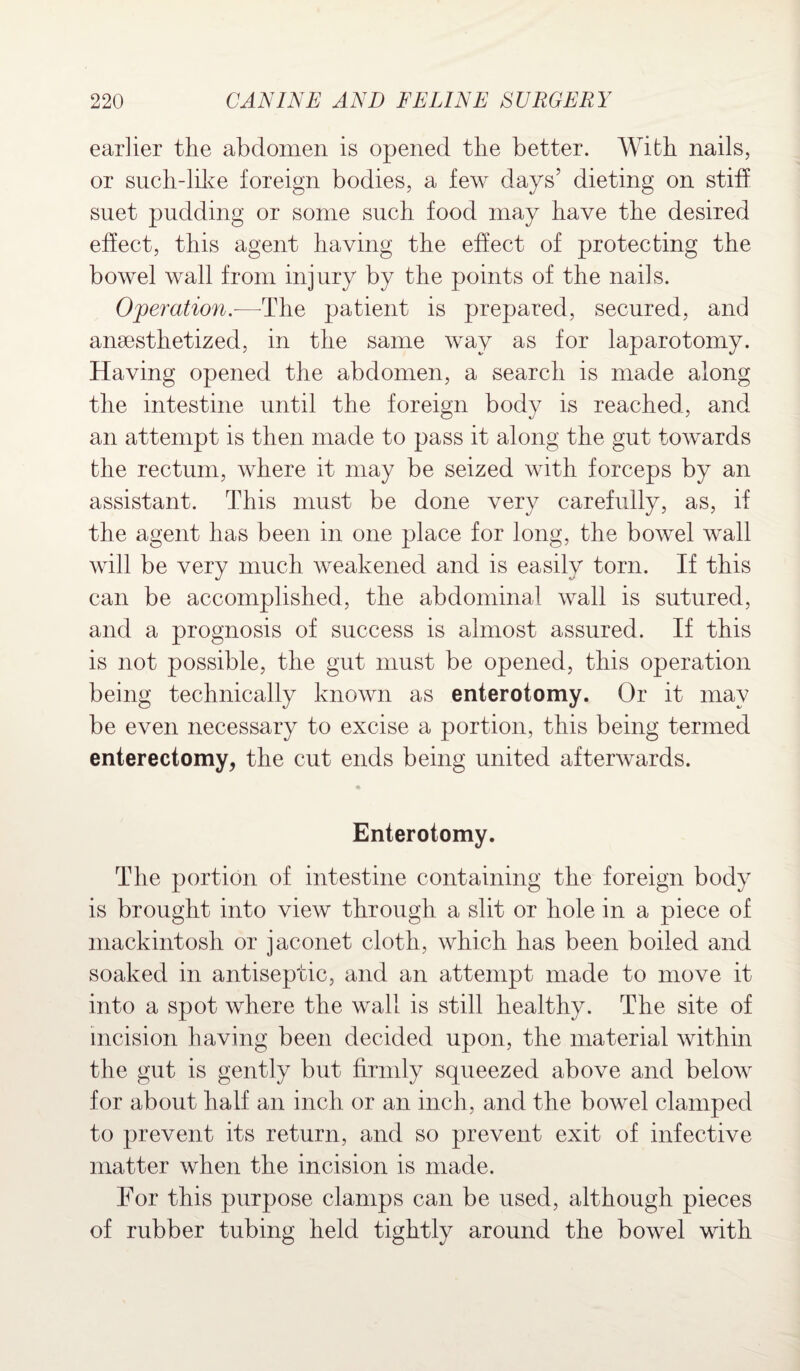 earlier the abdomen is opened the better. With nails, or such-like foreign bodies, a few days’ dieting on stiff suet pudding or some such food may have the desired effect, this agent having the effect of protecting the bowel wall from injury by the points of the nails. Operation.—-The patient is prepared, secured, and anaesthetized, in the same way as for laparotomy. Having opened the abdomen, a search is made along the intestine until the foreign body is reached, and an attempt is then made to pass it along the gut towards the rectum, where it may be seized with forceps by an assistant. This must be done very carefully, as, if the agent has been in one place for long, the bowel wall will be very much weakened and is easily torn. If this can be accomplished, the abdominal wall is sutured, and a prognosis of success is almost assured. If this is not possible, the gut must be opened, this operation being technically known as enterotomy. Or it may be even necessary to excise a portion, this being termed enterectomy, the cut ends being united afterwards. Enterotomy. The portion of intestine containing the foreign body is brought into view through a slit or hole in a piece of mackintosh or jaconet cloth, which has been boiled and soaked in antiseptic, and an attempt made to move it into a spot where the wall is still healthy. The site of incision having been decided upon, the material within the gut is gently but firmly squeezed above and below for about half an inch or an inch, and the bowel clamped to prevent its return, and so prevent exit of infective matter when the incision is made. For this purpose clamps can be used, although pieces of rubber tubing held tightly around the bowel with