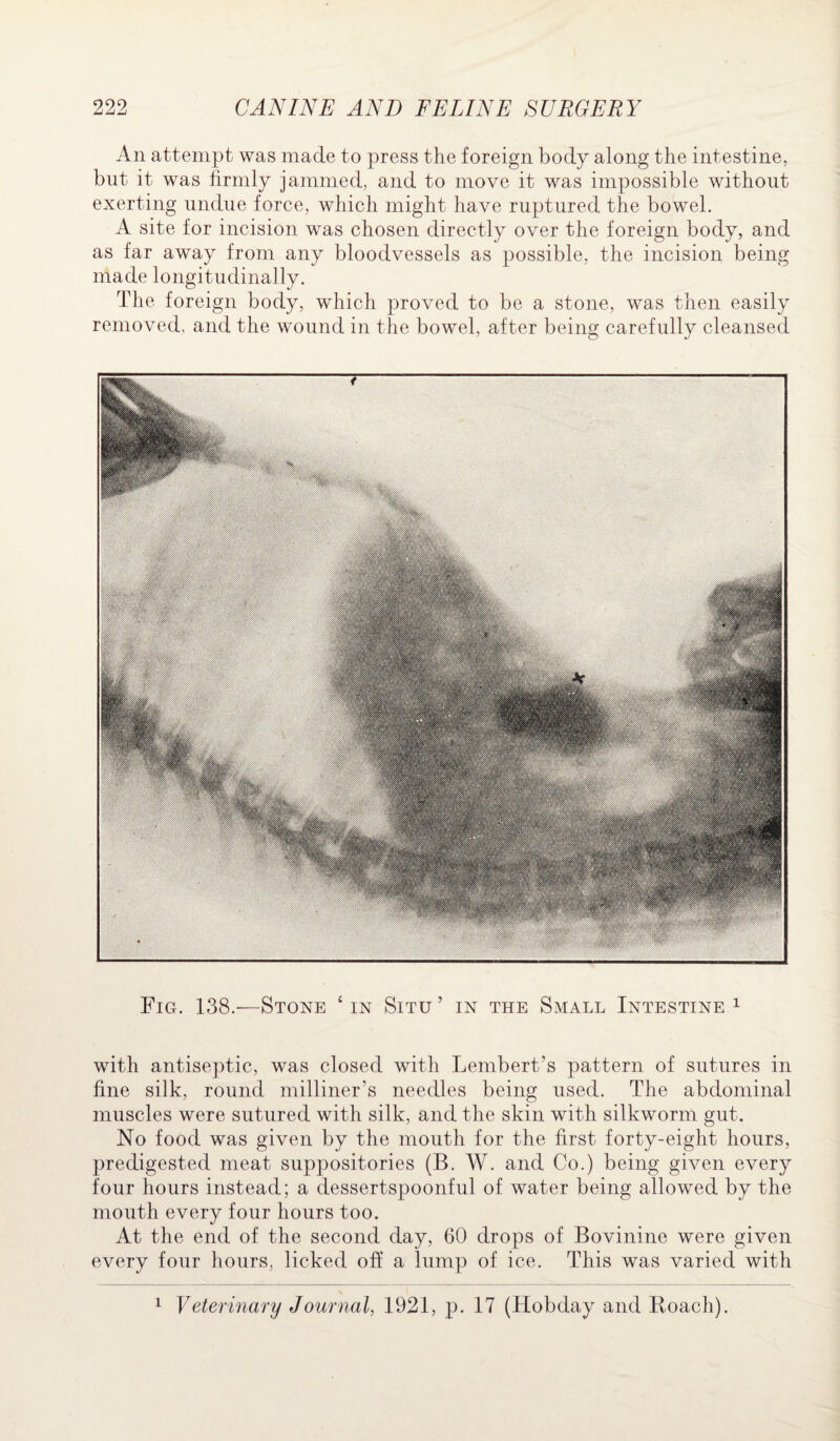 An attempt was made to press the foreign body along the intestine, but it was firmly jammed, and to move it was impossible without exerting undue force, which might have ruptured the bowel. A site for incision was chosen directly over the foreign body, and as far away from any bloodvessels as possible, the incision being made longitudinally. The foreign body, which proved to be a stone, was then easily removed, and the wound in the bowel, after being carefully cleansed ■ . . tin V: mfym.m*,* ■ 1 ■ ■ - Fig. 138.—Stone 4 in Situ ’ in the Small Intestine 1 with antiseptic, was closed with Lembert’s pattern of sutures in fine silk, round milliner’s needles being used. The abdominal muscles were sutured with silk, and the skin, with silkworm gut. No food was given by the mouth for the first forty-eight hours, predigested meat suppositories (B. W. and Co.) being given every four hours instead; a dessertspoonful of water being allowed by the mouth every four hours too. At the end of the second day, 60 drops of Bovinine were given every four hours, licked off a lump of ice. This was varied with 1 Veterinary Journal, 1921, p. 17 (Hobday and Roach).