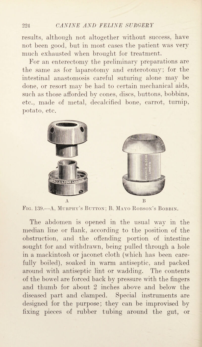 results, although not altogether without success, have not been good, but in most cases the patient was very much exhausted when brought for treatment. For an enterectomy the preliminary preparations are the same as for laparotomy and enterotomy; for the intestinal anastomosis careful suturing alone may be done, or resort may be had to certain mechanical aids, such as those afforded by cones, discs, buttons, bobbins, etc., made of metal, decalcified bone, carrot, turnip, potato, etc. The abdomen is opened in the usual way in the median line or flank, according to the position of the obstruction, and the offending portion of intestine sought for and withdrawn, being pulled through a hole in a mackintosh or jaconet cloth (which has been care¬ fully boiled), soaked in warm antiseptic, and packed around with antiseptic lint or wadding. The contents of the bowel are forced back by pressure with the fingers and thumb for about 2 inches above and below the diseased part and clamped. Special instruments are designed for the purpose; they can be improvised by fixing pieces of rubber tubing around the gut, or