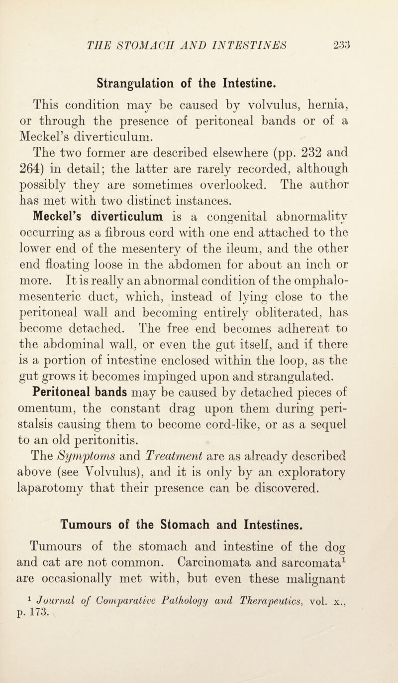 Strangulation of the Intestine. This condition may be caused by volvulus, hernia, or through the presence of peritoneal bands or of a Meckel’s diverticulum. The two former are described elsewhere (pp. 232 and 264) in detail; the latter are rarely recorded, although possibly they are sometimes overlooked. The author has met with two distinct instances. MeckeFs diverticulum is a congenital abnormalitv occurring as a fibrous cord with one end attached to the lower end of the mesentery of the ileum, and the other end floating loose in the abdomen for about an inch or more. It is really an abnormal condition of the omphalo¬ mesenteric duct, which, instead of lying close to the peritoneal wall and becoming entirely obliterated, has become detached. The free end becomes adherent to the abdominal wall, or even the gut itself, and if there is a portion of intestine enclosed within the loop, as the gut grows it becomes impinged upon and strangulated. Peritoneal bands may be caused by detached pieces of omentum, the constant drag upon them during peri¬ stalsis causing them to become cord-like, or as a sequel to an old peritonitis. The Symptoms and Treatment are as already described above (see Volvulus), and it is only by an exploratory laparotomy that their presence can be discovered. Tumours of the Stomach and Intestines. Tumours of the stomach and intestine of the dog and cat are not common. Carcinomata and sarcomata1 are occasionally met with, but even these malignant 1 Journal of Comparative Pathology and Therapeutics, vol. x., p. 173.