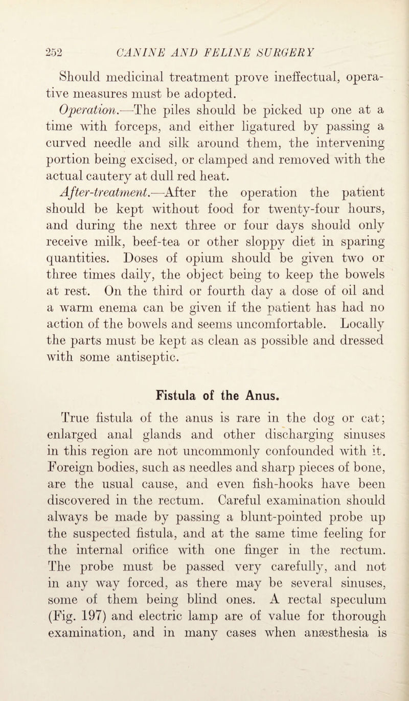 Should medicinal treatment prove ineffectual, opera¬ tive measures must be adopted. Operation.—The piles should be picked up one at a time with forceps, and either ligatured by passing a curved needle and silk around them, the intervening portion being excised, or clamped and removed with the actual cautery at dull red heat. After-treatment.—Alter the operation the patient should be kept without food for twenty-four hours, and during the next three or four days should only receive milk, beef-tea or other sloppy diet in sparing quantities. Doses of opium should be given two or three times daily, the object being to keep the bowels at rest. On the third or fourth day a dose of oil and a warm enema can be given if the patient has had no action of the bowels and seems uncomfortable. Locally the parts must be kept as clean as possible and dressed with some antiseptic. Fistula of the Anus. True fistula of the anus is rare in the dog or cat; enlarged anal glands and other discharging sinuses in this region are not uncommonly confounded with it. Foreign bodies, such as needles and sharp pieces of bone, are the usual cause, and even fish-hooks have been discovered in the rectum. Careful examination should always be made by passing a blunt-pointed probe up the suspected fistula, and at the same time feeling for the internal orifice with one finger in the rectum. The probe must be passed very carefully, and not in any way forced, as there may be several sinuses, some of them being blind ones. A rectal speculum (Fig. 197) and electric lamp are of value for thorough examination, and in many cases when anaesthesia is