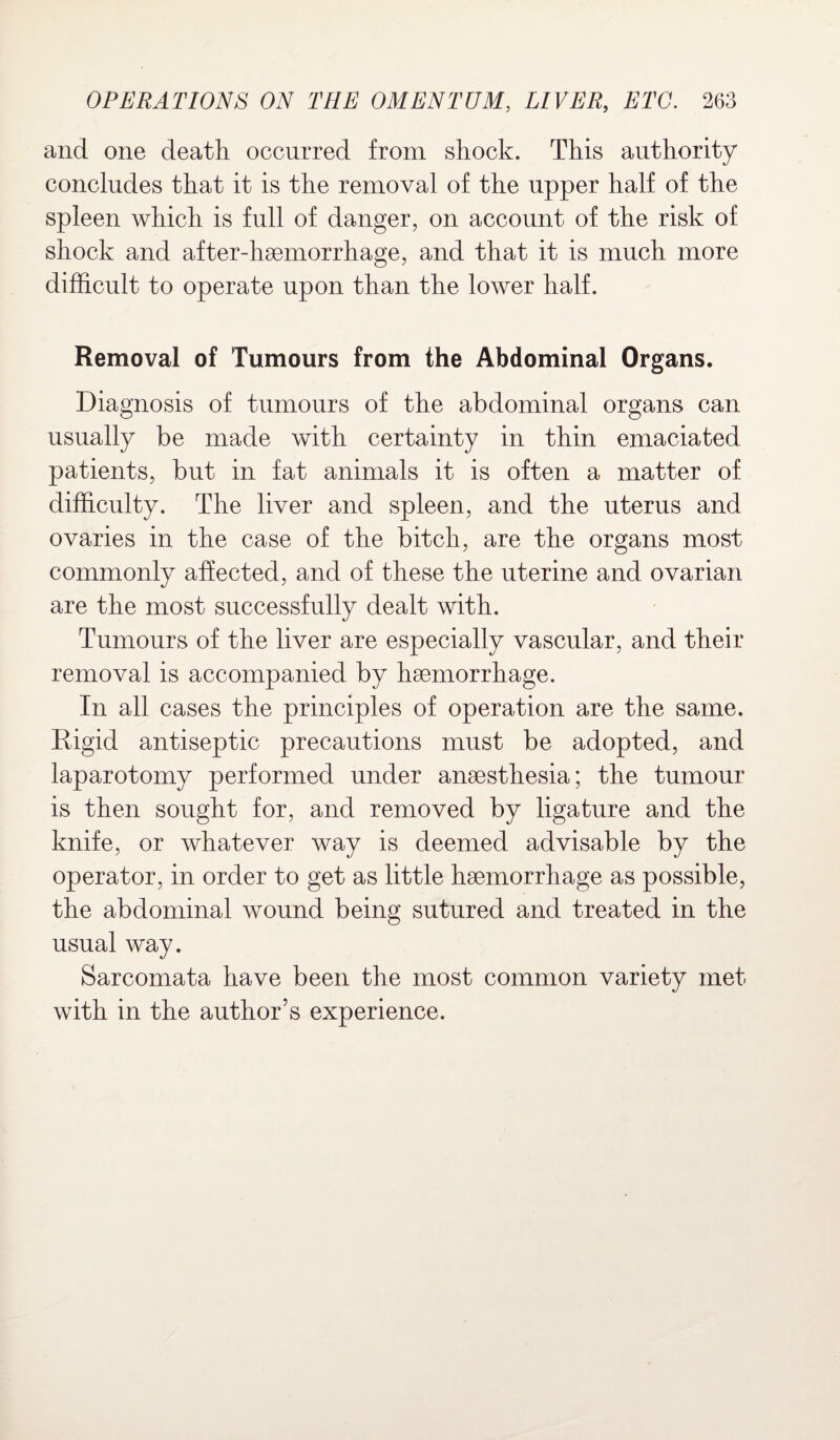 and one death occurred from shock. This authority concludes that it is the removal of the upper half of the spleen which is full of danger, on account of the risk of shock and after-haemorrhage, and that it is much more difficult to operate upon than the lower half. Removal of Tumours from the Abdominal Organs. Diagnosis of tumours of the abdominal organs can usually be made with certainty in thin emaciated patients, but in fat animals it is often a matter of difficulty. The liver and spleen, and the uterus and ovaries in the case of the bitch, are the organs most commonly affected, and of these the uterine and ovarian are the most successfully dealt with. Tumours of the liver are especially vascular, and their removal is accompanied by haemorrhage. In all cases the principles of operation are the same. Rigid antiseptic precautions must be adopted, and laparotomy performed under anaesthesia; the tumour is then sought for, and removed by ligature and the knife, or whatever way is deemed advisable by the operator, in order to get as little haemorrhage as possible, the abdominal wound being sutured and treated in the usual way. Sarcomata have been the most common variety met with in the author’s experience.