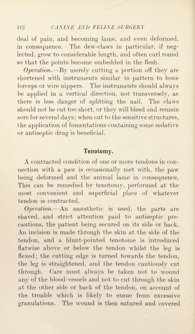 deal of pain, and becoming lame, and even deformed, in consequence. The dew-claws in particular, if neg¬ lected, grow to considerable length, and of ten curl round so that the points become embedded in the flesh. Operation.—~By merely cutting a portion off they are shortened with instruments similar in pattern to bone forceps or wire nippers. The instruments should always be applied in a vertical direction, not transversely, as there is less danger of splitting the nail. The claws should not be cut too short, or they will bleed and remain sore for several days; when cut to the sensitive structures, the application of fomentations containing some sedative or antiseptic drug is beneficial. Tenotomy. A contracted condition of one or more tendons in con¬ nection with a paw is occasionally met with, the paw being deformed and the animal lame in consequence. This can be remedied by tenotomy, performed at the most convenient and superficial place of whatever tendon is contracted. Operation.— An anaesthetic is used, the parts are shaved, and strict attention paid to antiseptic pre¬ cautions, the patient being secured on its side or back. An incision is made through the skin at the side of the tendon, and a blunt-pointed tenotome is introduced flatwise above or below the tendon whilst the leg is flexed; the cutting edge is turned towards the tendon, the leg is straightened, and the tendon cautiously cut through. Care must always be taken not to wound any of the blood-vessels and not to cut through the skin at the other side or back of the tendon, on account of the trouble which is likely to ensue from excessive granulations. The wound is then sutured and covered