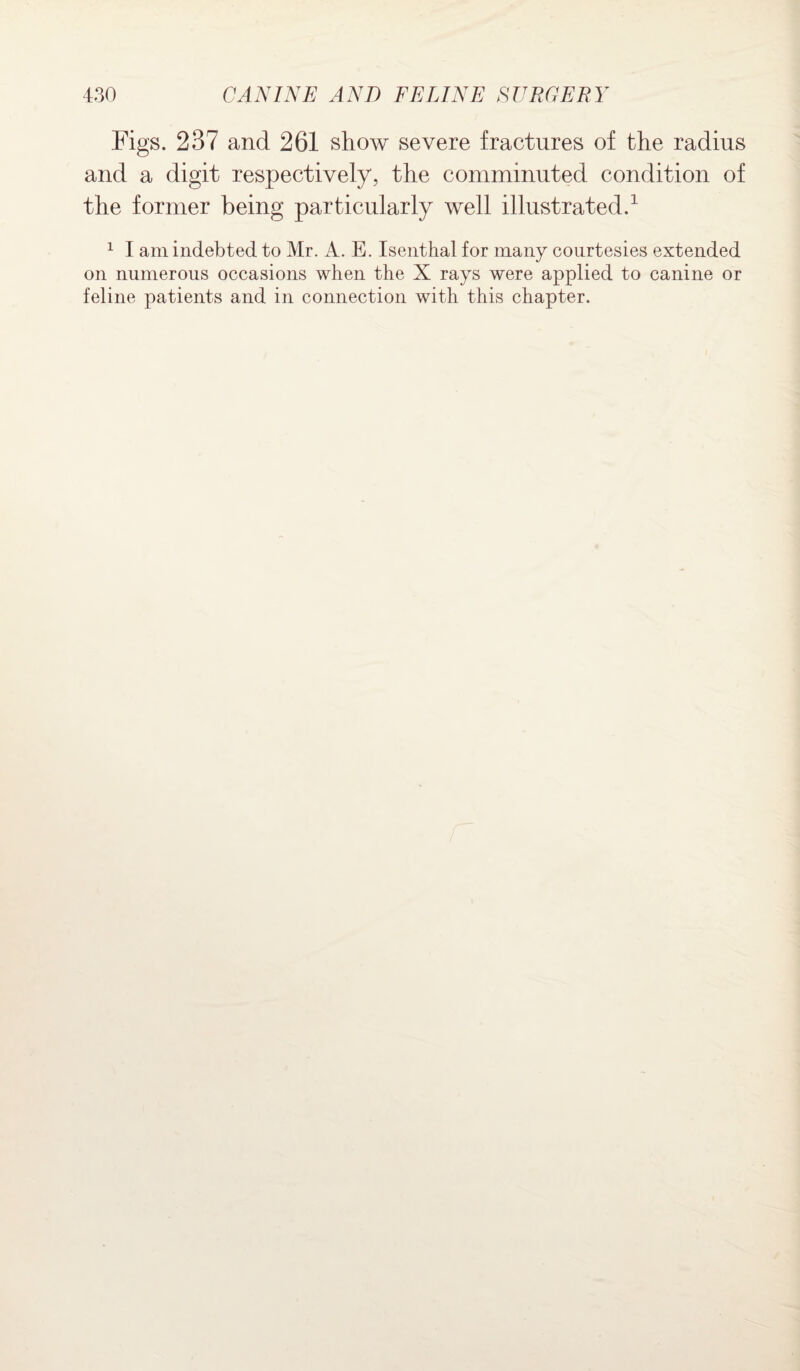 Figs. 237 and 261 show severe fractures of the radius and a digit respectively, the comminuted condition of the former being particularly well illustrated.1 1 I am indebted to Mr. A. E. Isenthal for many courtesies extended on numerous occasions when the X rays were applied to canine or feline patients and in connection with this chapter.