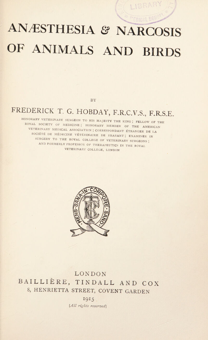 OF ANIMALS AND BIRDS FREDERICK T. G. HOBDAY, F.R.C.V.S., F.R.S.E. HONORARY VETERINARY SURGEON TO HIS MAJESTY THE KING; FELLOW OF THE ROYAL SOCIETY OF MEDICINE; HONORARY MEMBER OF THE AMERICAN VETERINARY MEDICAL ASSOCIATION ; CORRESPONDANT ETRANGER DE LA SOCIETE DE MEDECINE VETERINAIRE DE BRABANT ; EXAMINER IN SURGERY TO THE ROYAL COLLEGE OF VETERINARY SURGEONS ; AND FORMERLY PROFESSOR OF THERAPEUTICS IN THE ROYAL VETERINARY COLLEGE, LONDON LONDON BAILLIERE, TINDALL AND COX 8, HENRIETTA STREET, COVENT GARDEN 1915 [All rights reserved]