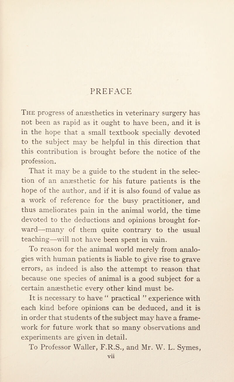 PREFACE The progress of anaesthetics in veterinary surgery has not been as rapid as it ought to have been, and it is in the hope that a small textbook specially devoted to the subject may be helpful in this direction that this contribution is brought before the notice of the profession. That it may be a guide to the student in the selec¬ tion of an anaesthetic for his future patients is the hope of the author, and if it is also found of value as a work of reference for the busy practitioner, and thus ameliorates pain in the animal world, the time devoted to the deductions and opinions brought for¬ ward—many of them quite contrary to the usual teaching—will not have been spent in vain. To reason for the animal world merely from analo¬ gies with human patients is liable to give rise to grave errors, as indeed is also the attempt to reason that because one species of animal is a good subject for a certain anaesthetic every other kind must be. It is necessary to have “ practical '' experience with each kind before opinions can be deduced, and it is in order that students of the subject may have a frame¬ work for future work that so many observations and experiments are given in detail. To Professor Waller, F.R.S., and Mr. W. L. Symes,