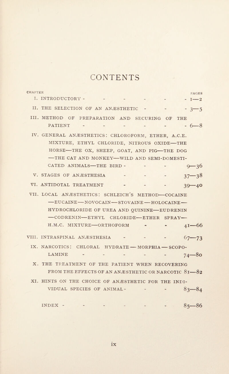 CONTENTS CHAPTER I. INTRODUCTORY - - - - - II. THE SELECTION OF AN ANESTHETIC - III. METHOD OF PREPARATION AND SECURING OF PATIENT - - - - - PAGES - I-2 - 3—5 THE - 6—8 IV. GENERAL ANESTHETICS: CHLOROFORM, ETHER, A.C.E. MIXTURE, ETHYL CHLORIDE, NITROUS OXIDE-THE HORSE-THE OX, SHEEP, GOAT, AND PIG-THE DOG -THE CAT AND MONKEY-WILD AND SEMI-DOMESTI- CATED ANIMALS-THE BIRD - - - g-36 V. STAGES OF ANESTHESIA _ _ _ 3^-38 VI. ANTIDOTAL TREATMENT . _ _ VII. LOCAL anesthetics: SCHLEICH’s method-COCAINE -EUCAINE-NOVOCAIN-STOVAINE-HOLOCAINE- HYDROCHLORIDE OF UREA AND QUININE-EUDRENIN -CODRENIN-ETHYL CHLORIDE-ETHER SPRAY- H.M.C. MIXTURE-ORTHOFORM - - 4I-66 VIII. INTRASPINAL ANESTHESIA _ _ _ ->73 IX. narcotics: chloral hydrate-morphia-SCOPO¬ LAMINE - - - - _ 74—80 X. THE TREATMENT OF THE PATIENT WHEN RECOVERING FROM THE EFFECTS OF AN ANESTHETIC OR NARCOTIC 81-82 XI. HINTS ON THE CHOICE OF ANESTHETIC FOR THE INDI¬ VIDUAL SPECIES OF ANIMAL- - - 83-84 INDEX ------ 85-86