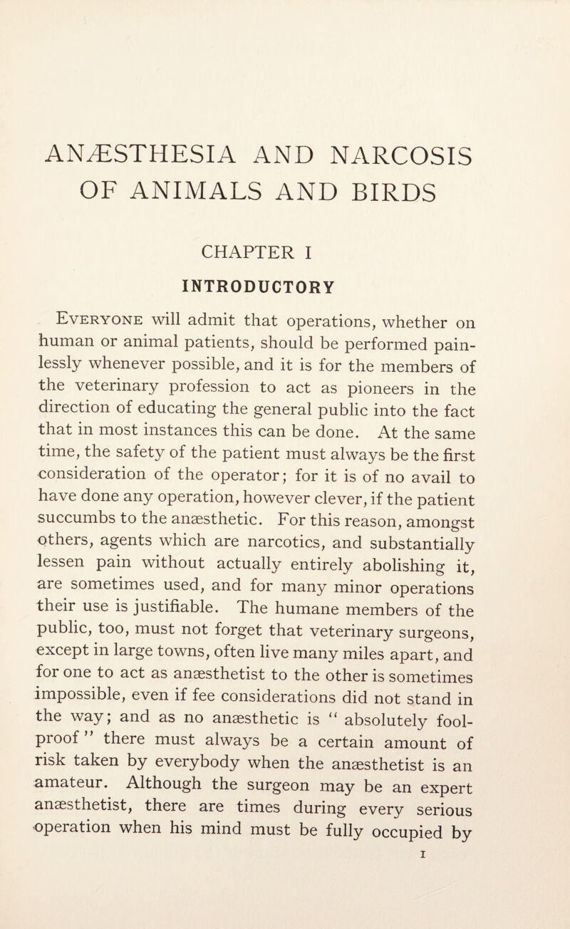 ANESTHESIA AND NARCOSIS OF ANIMALS AND BIRDS CHAPTER I INTRODUCTORY Everyone will admit that operations, whether on human or animal patients, should be performed pain¬ lessly whenever possible, and it is for the members of the veterinary profession to act as pioneers in the direction of educating the general public into the fact that in most instances this can be done. At the same time, the safety of the patient must always be the first consideration of the operator; for it is of no avail to have done any operation, however clever, if the patient succumbs to the anaesthetic. For this reason, amongst others, agents which are narcotics, and substantially lessen pain without actually entirely abolishing it, are sometimes used, and for many minor operations their use is justifiable. The humane members of the public, too, must not forget that veterinary surgeons, except in large towns, often live many miles apart, and for one to act as anaesthetist to the other is sometimes impossible, even if fee considerations did not stand in the way; and as no anaesthetic is “ absolutely fool¬ proof” there must always be a certain amount of risk taken by everybody when the anaesthetist is an amateur. Although the surgeon may be an expert anaesthetist, there are times during every serious operation when his mind must be fully occupied by