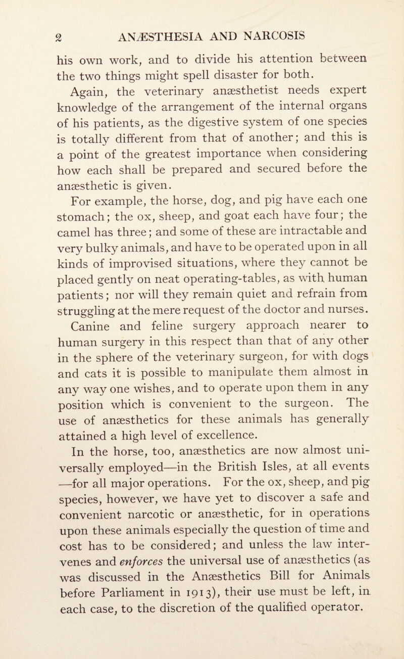 his own work, and to divide his attention between the two things might spell disaster for both. Again, the veterinary anaesthetist needs expert knowledge of the arrangement of the internal organs of his patients, as the digestive system of one species is totally different from that of another; and this is a point of the greatest importance when considering how each shall be prepared and secured before the anaesthetic is given. For example, the horse, dog, and pig have each one stomach; the ox, sheep, and goat each have four; the camel has three; and some of these are intractable and very bulky animals, and have to be operated upon in all kinds of improvised situations, where they cannot be placed gently on neat operating-tables, as with human patients; nor will they remain quiet and refrain from struggling at the mere request of the doctor and nurses. Canine and feline surgery approach nearer to human surgery in this respect than that of any other in the sphere of the veterinary surgeon, for with dogs and cats it is possible to manipulate them almost in any way one wishes, and to operate upon them in any position which is convenient to the surgeon. The use of anesthetics for these animals has generally attained a high level of excellence. In the horse, too, anesthetics are now almost uni¬ versally employed—in the British Isles, at all events —for all major operations. For the ox, sheep, and pig species, however, we have yet to discover a safe and convenient narcotic or anesthetic, for in operations upon these animals especially the question of time and cost has to be considered; and unless the law inter¬ venes and enforces the universal use of anesthetics (as was discussed in the Anesthetics Bill for Animals before Parliament in 1913), their use must be left, in