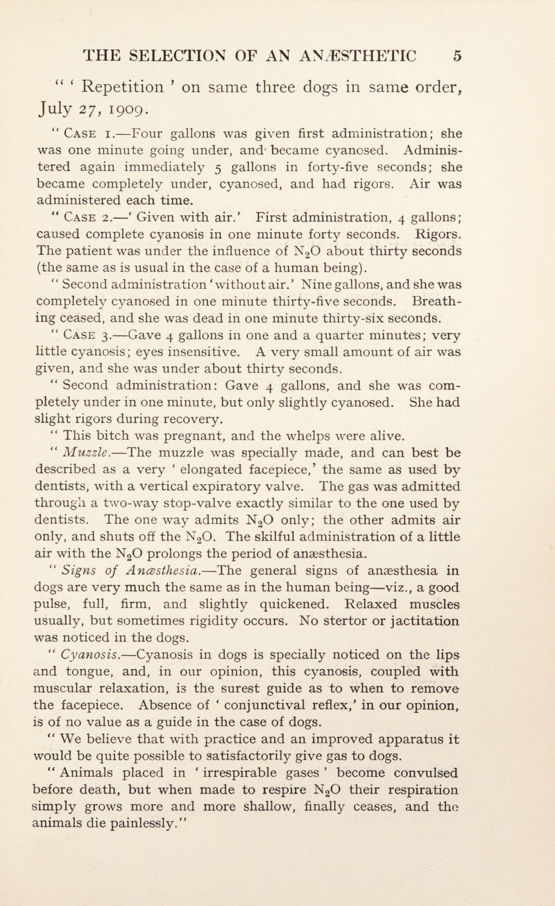 “ ‘ Repetition ’ on same three dogs in same order, July 27,1909. “ Case i.—Four gallons was given first administration; she was one minute going under, and' became cyanosed. Adminis¬ tered again immediately 5 gallons in forty-five seconds; she became completely under, cyanosed, and had rigors. Air was administered each time. “ Case 2.—‘ Given with air.’ First administration, 4 gallons; caused complete cyanosis in one minute forty seconds. Rigors. The patient was under the influence of N2O about thirty seconds (the same as is usual in the case of a human being). “ Second administration ‘without air.’ Nine gallons, and she was completely cyanosed in one minute thirty-five seconds. Breath¬ ing ceased, and she was dead in one minute thirty-six seconds. “ Case 3.—Gave 4 gallons in one and a quarter minutes; very little cyanosis; eyes insensitive. A very small amount of air was given, and she was under about thirty seconds. “ Second administration: Gave 4 gallons, and she was com¬ pletely under in one minute, but only slightly cyanosed. She had slight rigors during recovery. “ This bitch was pregnant, and the whelps were alive. “ Muzzle.—The muzzle was specially made, and can best be described as a very ‘ elongated facepiece,’ the same as used by dentists, with a vertical expiratory valve. The gas was admitted through a Fvo-way stop-valve exactly similar to the one used by dentists. The one way admits NgO only; the other admits air only, and shuts off the N2O. The skilful administration of a little air with the N2O prolongs the period of anaesthesia. “ Signs of AncBsihesia.—The general signs of anaesthesia in dogs are very much the same as in the human being—viz., a good pulse, full, firm, and slightly quickened. Relaxed muscles usually, but sometimes rigidity occurs. No stertor or jactitation was noticed in the dogs. “ Cyanosis.—Cyanosis in dogs is specially noticed on the lips and tongue, and, in our opinion, this cyanosis, coupled with muscular relaxation, is the surest guide as to when to remove the facepiece. Absence of ‘ conjunctival reflex,’ in our opinion, is of no value as a guide in the case of dogs. “We believe that with practice and an improved apparatus it would be quite possible to satisfactorily give gas to dogs. “ Animals placed in ‘ irrespirable gases ’ become convulsed before death, but when made to respire N2O their respiration simply grows more and more shallow, finally ceases, and the animals die painlessly.’’