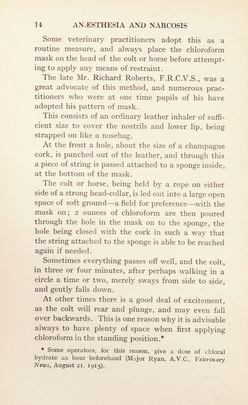 Some veterinary practitioners adopt this as a routine measure, and always place the chloroform mask on the head of the colt or horse before attempt¬ ing to apply any means of restraint. The date Mr. Richard Roberts, F.R.C.V.S ., was a great advocate of this method, and numerous prac¬ titioners who were at one time pupils of his have adopted his pattern of mask. This consists of an ordinary leather inhaler of suffi¬ cient size to cover the nostrils and lower lip, being strapped on like a nosebag. At the front a hole, about the size of a champagne cork, is punched out of the leather, and through this a piece of string is passed attached to a sponge inside, at the bottom of the mask. The colt or horse, being held by a rope on either side of a strong head-collar, is led out into a large open space of soft ground—a field for preference—with the mask on; 2 ounces of chloroform are then poured through the hole in the mask on to the sponge, the hole being closed with the cork in such a way that the string attached to the sponge is able to be reached again if needed. Sometimes everything passes off well, and the colt, in three or four minutes, after perhaps walking in a circle a time or two, merely swa^^s from side to side, and gently falls down. At other times there is a good deal of excitement, as the colt will rear and plunge, and may even fall over backwards. This is one reason why it is advisable always to have plenty of space when first applying chloroform in the standing position.^ * Some operators, for this reason, give a dose of chloral hydrate an hour beforehand (Major Ryan, A.V.C., Veterinary News, August 21, 1915).