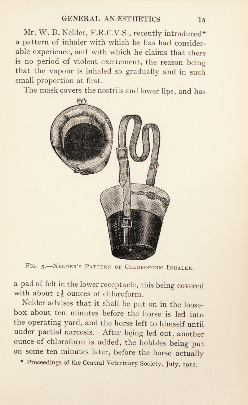 Mr. W. B. Nelder, F.R.C.V.S., recently introduced^ a pattern of inhaler with which he has had consider¬ able experience, and with which he claims that there is no period of violent excitement, the reason being that the vapour is inhaled so gradually and in such small proportion at first. The mask covers the nostrils and lower lips, and has Fig. 5.—Nelder’s Pattern of Chloroform Inhaler. a pad of felt in the lower receptacle, this being covered with about ij ounces of chloroform. Nelder advises that it shall be put on in the loose- box about ten minutes before the horse is led into the operating yard, and the horse left to himself until under partial narcosis. After being led out, another ounce of chloroform is added, the hobbles being put on some ten minutes later, before the horse actually * Proceedings of the Central Veterinary Society, July, 1912.