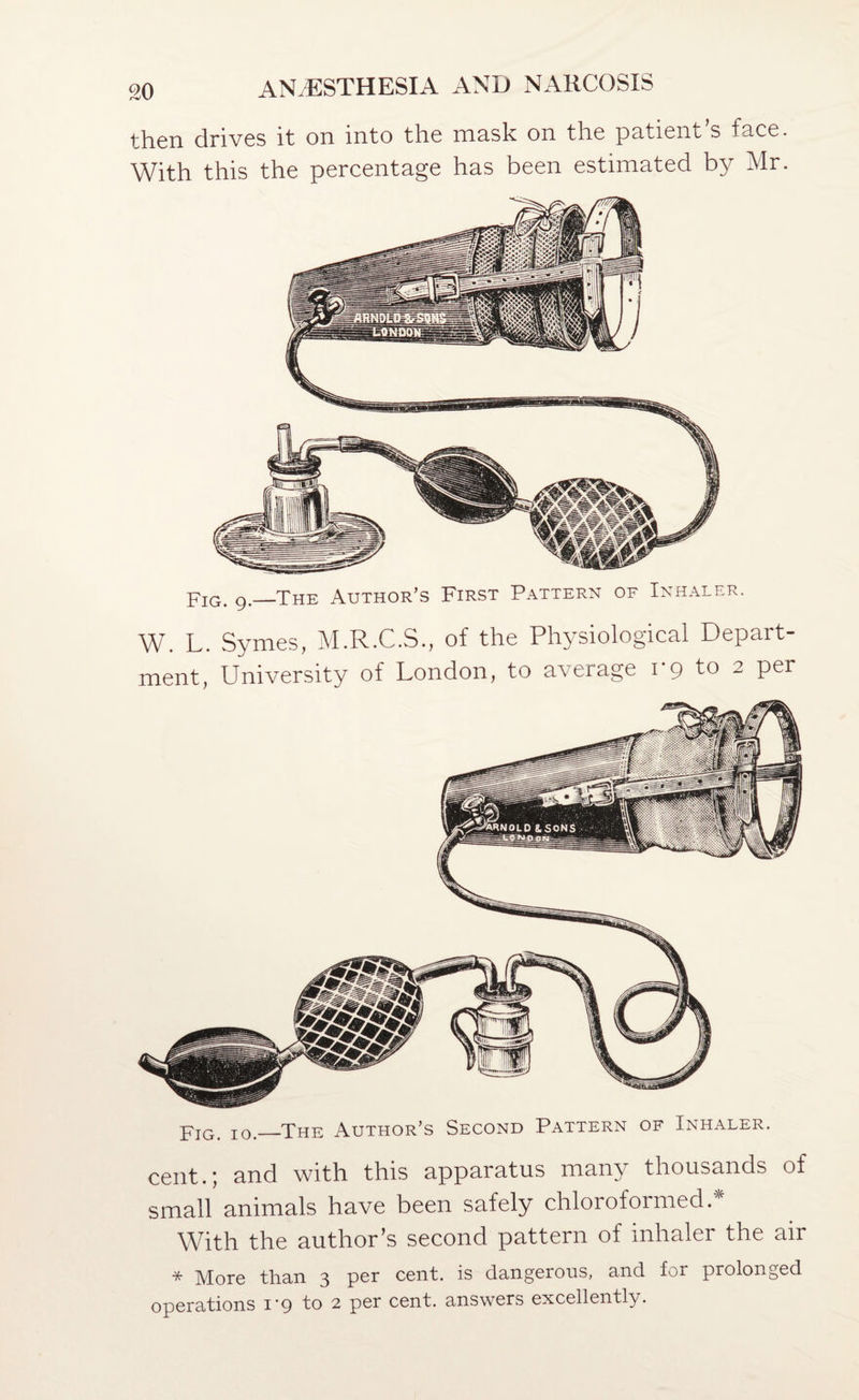then drives it on into the mask on the patient s face. With this the percentage has been estimated by Mr. jtjq, g,—The Author’s First Pattern of Inhaler. W. L. Symes, M.R.C.S., of the Physiological Depart¬ ment, University of London, to average 1*9 to 2 per YiG. 10._The Author’s Second Pattern of Inhaler. cent.; and with this apparatus many thousands of small animals have been safely chloroformed. With the author’s second pattern of inhaler the air * More tlian 3 per cent, is dangerous, and for prolonged operations I’g to 2 per cent, answers excellently.