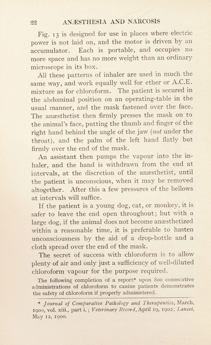 Fig. 13 is designed for use in places where electric power is not laid on, and the motor is driven by an accumulator. Each is portable, and occupies no more space and has no more weight than an ordinary microscope in its box. All these patterns of inhaler are used in much the same way, and work equally well for ether or A.C.E. mixture as for chloroform. The patient is secured in the abdominal position on an operating-table in the usual manner, and the mask fastened over the face. The anaesthetist then firmly presses the mask on to the animaks face, putting the thumb and finger oi the right hand behind the angle of the jaw (not under the throat), and the palm of the left hand flatly but firmly over the end of the mask. An assistant then pumps the vapour into the in¬ haler, and the hand is withdrawn from the end at intervals, at the discretion of the anaesthetist, until the patient is unconscious, when it may be removed altogether. After this a few pressures of the bellows at intervals will suffice. If the patient is a young dog, cat, or monkey, it is safer to leave the end open throughout; but with a large dog, if the animal does not become anaesthetized within a reasonable time, it is preferable to hasten unconsciousness by the aid of a drop-bottle and a cloth spread over the end of the mask. The secret of success with chloroform is to allow plenty of air and only just a sufficiency of well-diluted chloroform vapour for the purpose required. The following completion of a report* upon 800 consecutive administrations of chloroform to canine patients demonstrates the safety of chloroform if properly administered. * Journal of Comparative Pathology and Therapeutics, March, 1900, vol. xiii., part i.; Veterinary Record, h.-pxi\ 19, 1902; Lancet, May 12, 1900.