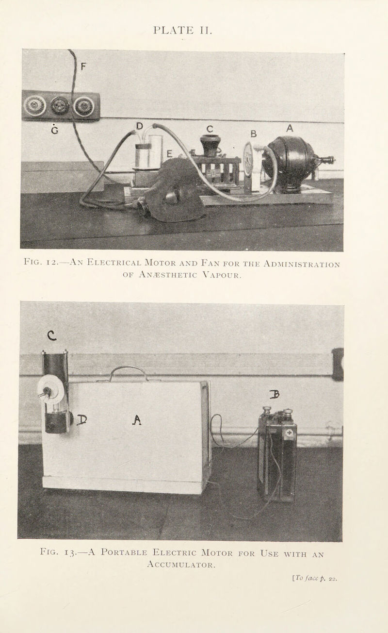 PLATE II. Fig. 12.—An Electrical Motor and Fan for tlie Ad^iinistratton OF Anaesthetic Vapour. c. Fig. 13.—A Portable Electric Motor for Use with an Accumulator. \_ lo fcicc p, 22.