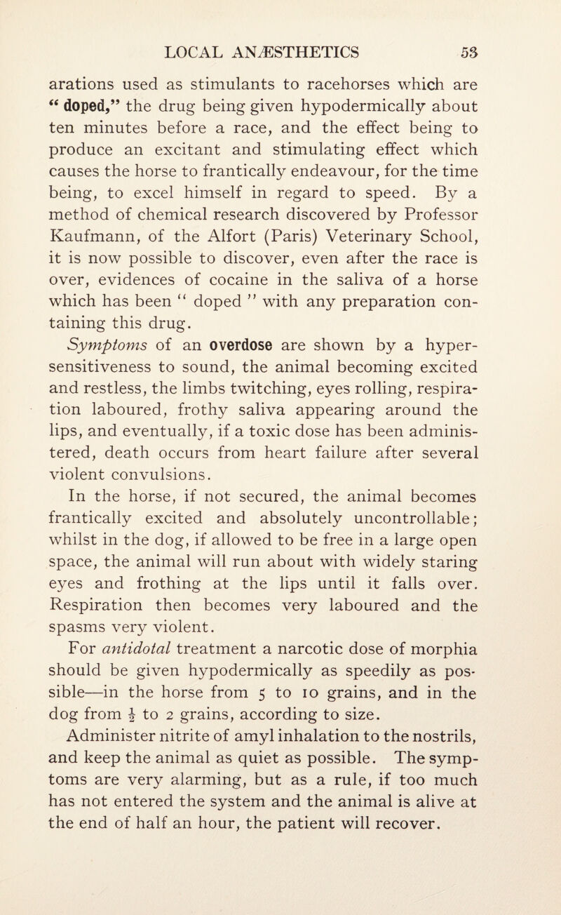 arations used as stimulants to racehorses which are doped,” the drug being given hypodermically about ten minutes before a race, and the effect being to produce an excitant and stimulating effect which causes the horse to frantically endeavour, for the time being, to excel himself in regard to speed. By a method of chemical research discovered by Professor Kaufmann, of the Alfort (Paris) Veterinary School, it is now possible to discover, even after the race is over, evidences of cocaine in the saliva of a horse which has been “ doped ” with any preparation con¬ taining this drug. Symptoms of an overdose are shown by a hyper¬ sensitiveness to sound, the animal becoming excited and restless, the limbs twitching, eyes rolling, respira¬ tion laboured, frothy saliva appearing around the lips, and eventually, if a toxic dose has been adminis¬ tered, death occurs from heart failure after several violent convulsions. In the horse, if not secured, the animal becomes frantically excited and absolutely uncontrollable ; whilst in the dog, if allowed to be free in a large open space, the animal will run about with widely staring eyes and frothing at the lips until it falls over. Respiration then becomes very laboured and the spasms very violent. For antidotal treatment a narcotic dose of morphia should be given hypodermically as speedily as pos* sible—in the horse from 5 to lo grains, and in the dog from J to 2 grains, according to size. Administer nitrite of amyl inhalation to the nostrils, and keep the animal as quiet as possible. The symp¬ toms are very alarming, but as a rule, if too much has not entered the system and the animal is alive at the end of half an hour, the patient will recover.