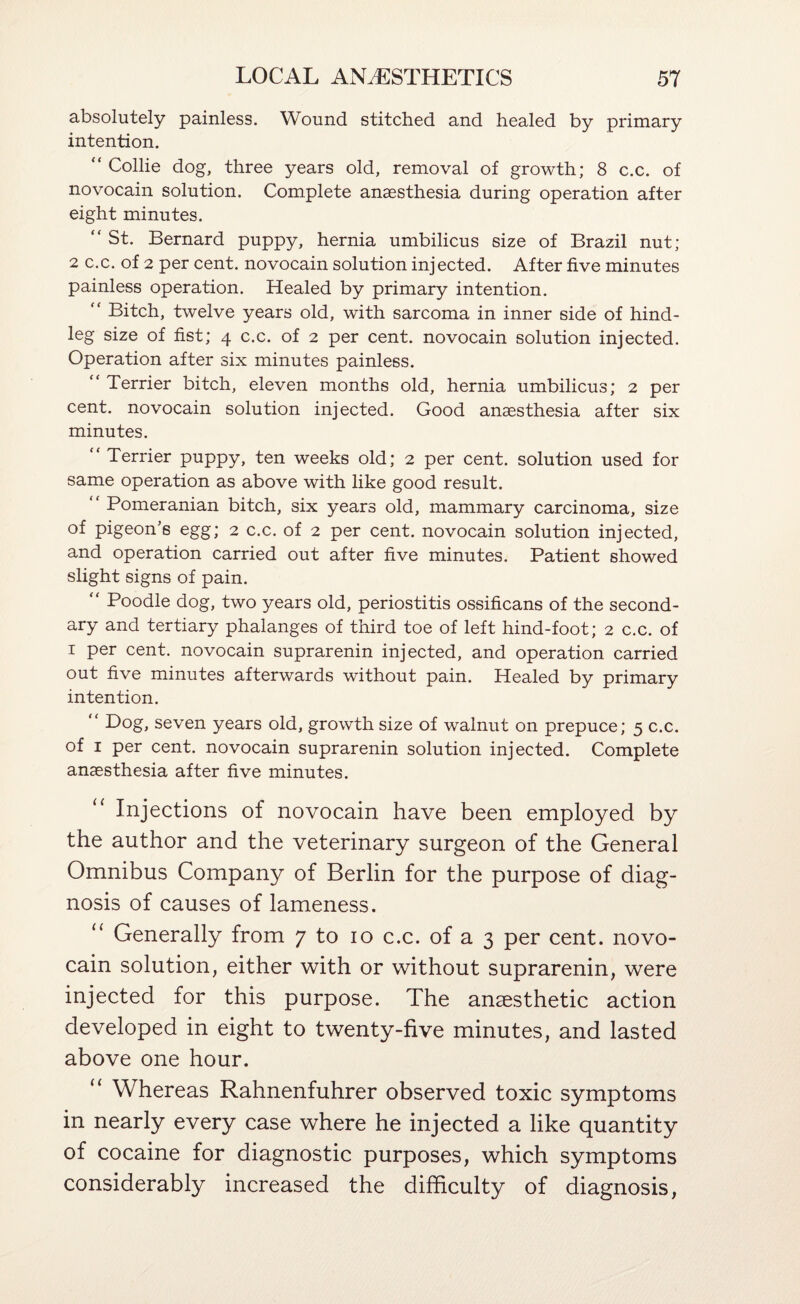 absolutely painless. Wound stitched and healed by primary intention. “ Collie dog, three years old, removal of growth; 8 c.c. of novocain solution. Complete anaesthesia during operation after eight minutes. “ St. Bernard puppy, hernia umbilicus size of Brazil nut; 2 c.c. of 2 per cent, novocain solution injected. After five minutes painless operation. Healed by primary intention. “ Bitch, twelve years old, with sarcoma in inner side of hind¬ leg size of fist; 4 c.c. of 2 per cent, novocain solution injected. Operation after six minutes painless. “ Terrier bitch, eleven months old, hernia umbilicus; 2 per cent, novocain solution injected. Good anaesthesia after six minutes. “ Terrier puppy, ten weeks old; 2 per cent, solution used for same operation as above with like good result. “ Pomeranian bitch, six years old, mammary carcinoma, size of pigeon’s egg; 2 c.c. of 2 per cent, novocain solution injected, and operation carried out after five minutes. Patient showed slight signs of pain. “ Poodle dog, two years old, periostitis ossificans of the second¬ ary and tertiary phalanges of third toe of left hind-foot; 2 c.c. of I per cent, novocain suprarenin injected, and operation carried out five minutes afterwards without pain. Healed by primary intention. seven years old, growth size of walnut on prepuce; 5 c.c. of I per cent, novocain suprarenin solution injected. Complete anaesthesia after five minutes. Injections of novocain have been employed by the author and the veterinary surgeon of the General Omnibus Company of Berlin for the purpose of diag¬ nosis of causes of lameness. “ Generally from 7 to 10 c.c. of a 3 per cent, novo¬ cain solution, either with or without suprarenin, were injected for this purpose. The anaesthetic action developed in eight to twenty-five minutes, and lasted above one hour. “ Whereas Rahnenfuhrer observed toxic symptoms in nearly every case where he injected a like quantity of cocaine for diagnostic purposes, which symptoms considerably increased the difficulty of diagnosis,