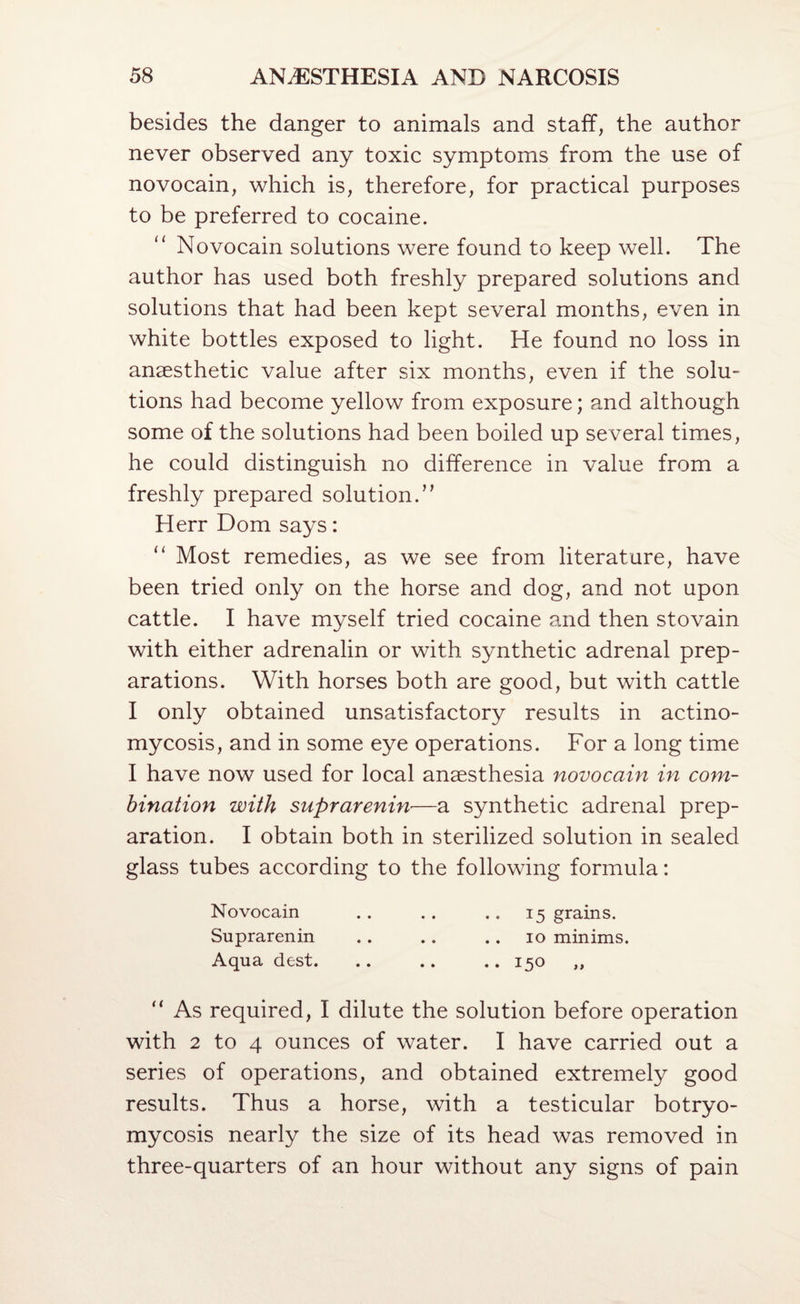 besides the danger to animals and staff, the author never observed any toxic symptoms from the use of novocain, which is, therefore, for practical purposes to be preferred to cocaine. Novocain solutions were found to keep well. The author has used both freshly prepared solutions and solutions that had been kept several months, even in white bottles exposed to light. He found no loss in anaesthetic value after six months, even if the solu¬ tions had become yellow from exposure; and although some of the solutions had been boiled up several times, he could distinguish no difference in value from a freshly prepared solution.’’ Herr Dom says: “ Most remedies, as we see from literature, have been tried only on the horse and dog, and not upon cattle. I have myself tried cocaine and then stovain with either adrenalin or with synthetic adrenal prep¬ arations. With horses both are good, but with cattle I only obtained unsatisfactory results in actino¬ mycosis, and in some eye operations. For a long time I have now used for local anaesthesia novocain in com¬ bination with suprarenin—a synthetic adrenal prep¬ aration. I obtain both in sterilized solution in sealed glass tubes according to the following formula: Novocain .. .. .. 15 grains. Suprarenin .. .. .. 10 minims. Aqua dest. .. .. .. 150 ,, “ As required, I dilute the solution before operation with 2 to 4 ounces of water. I have carried out a series of operations, and obtained extremely good results. Thus a horse, with a testicular botryo- mycosis nearly the size of its head was removed in three-quarters of an hour without any signs of pain