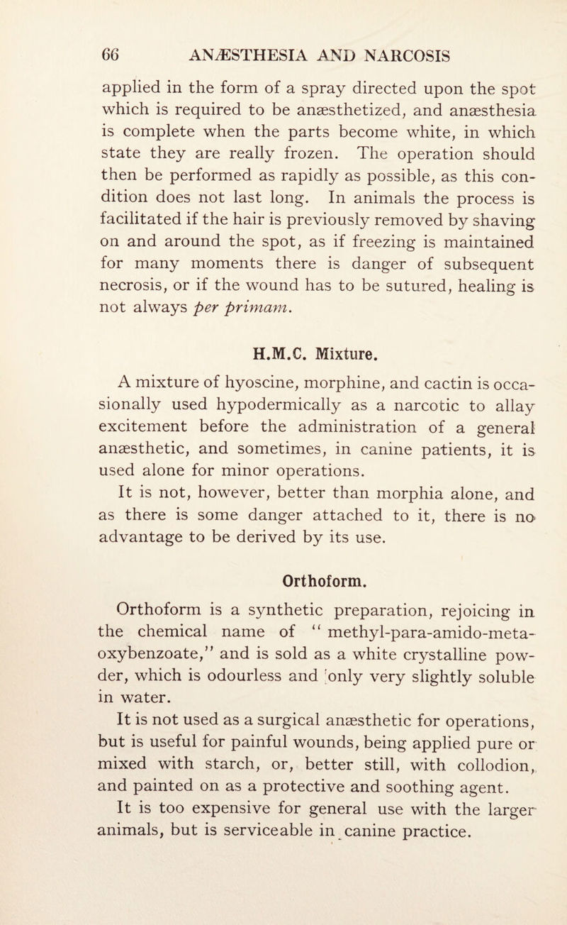 applied in the form of a spray directed upon the spot which is required to be anaesthetized, and anaesthesia is complete when the parts become white, in which state they are really frozen. The operation should then be performed as rapidly as possible, as this con¬ dition does not last long. In animals the process is facilitated if the hair is previously removed by shaving on and around the spot, as if freezing is maintained for many moments there is danger of subsequent necrosis, or if the wound has to be sutured, healing is not always per primani,. H.M.C. Mixture. A mixture of hyoscine, morphine, and cactin is occa¬ sionally used hypodermically as a narcotic to allay excitement before the administration of a general anaesthetic, and sometimes, in canine patients, it is used alone for minor operations. It is not, however, better than morphia alone, and as there is some danger attached to it, there is no advantage to be derived by its use. Orthoform. Orthoform is a synthetic preparation, rejoicing in the chemical name of “ methyl-para-amido-meta- oxybenzoate,” and is sold as a white crystalline pow¬ der, which is odourless and ;only very slightly soluble in water. It is not used as a surgical anaesthetic for operations, but is useful for painful wounds, being applied pure or mixed with starch, or, better still, with collodion, and painted on as a protective and soothing agent. It is too expensive for general use with the larger animals, but is serviceable in canine practice.