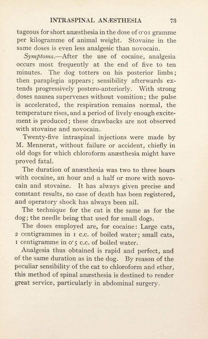 tageous for short anaesthesia in the dose of o'oi gramme per kilogramme of animal weight. Stovaine in the same doses is even less analgesic than novocain. Symptoms.—After the use of cocaine, analgesia occurs most frequently at the end of five to ten minutes. The dog totters on his posterior limbs; then paraplegia appears; sensibility afterwards ex¬ tends progressively postero-anteriorly. With strong doses nausea supervenes without vomition; the pulse is accelerated, the respiration remains normal, the temperature rises, and a period of lively enough excite¬ ment is produced; these drawbacks are not observed with stovaine and novocain. Twenty-five intraspinal injections were made by M. Mennerat, without failure or accident, chiefly in old dogs for which chloroform anaesthesia might have proved fatal. The duration of anaesthesia was two to three hours with cocaine, an hour and a half or more with novo¬ cain and stovaine. It has always given precise and constant results, no case of death has been registered, and operatory shock has always been nil. The technique for the cat is the same as for the dog; the needle being that used for small dogs. The doses employed are, for cocaine: Large cats, 2 centigrammes in i c.c. of boiled water; small cats, I centigramme in 0*5 c.c. of boiled water. Analgesia thus obtained is rapid and perfect, and of the same duration as in the dog. By reason of the peculiar sensibility of the cat to chloroform and ether, this method of spinal anaesthesia is destined to render great service, particularly in abdominal surgery.