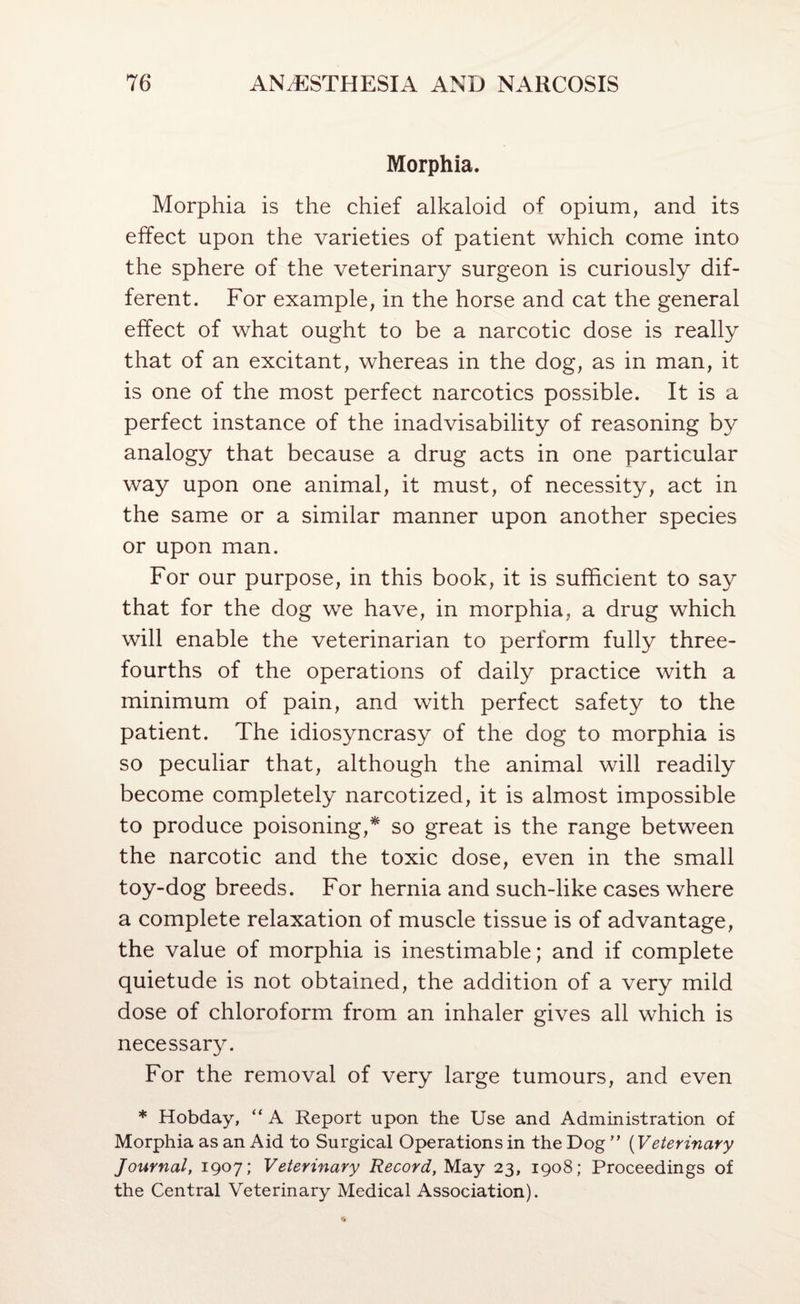 Morphia. Morphia is the chief alkaloid of opium, and its effect upon the varieties of patient which come into the sphere of the veterinary surgeon is curiously dif¬ ferent. For example, in the horse and cat the general effect of what ought to be a narcotic dose is really that of an excitant, whereas in the dog, as in man, it is one of the most perfect narcotics possible. It is a perfect instance of the inadvisability of reasoning by analogy that because a drug acts in one particular way upon one animal, it must, of necessity, act in the same or a similar manner upon another species or upon man. For our purpose, in this book, it is sufficient to say that for the dog we have, in morphia, a drug which will enable the veterinarian to perform fully three- fourths of the operations of daily practice with a minimum of pain, and with perfect safety to the patient. The idiosyncrasy of the dog to morphia is so peculiar that, although the animal will readily become completely narcotized, it is almost impossible to produce poisoning,* so great is the range between the narcotic and the toxic dose, even in the small toy-dog breeds. For hernia and such-like cases where a complete relaxation of muscle tissue is of advantage, the value of morphia is inestimable; and if complete quietude is not obtained, the addition of a very mild dose of chloroform from an inhaler gives all which is necessary. For the removal of very large tumours, and even * Hobday, “ A Report upon the Use and Administration of Morphia as an Aid to Surgical Operations in the Dog ” {Veterinary Journal, 1907; Veterinary Record, May 23, 1908; Proceedings of the Central Veterinary Medical Association).