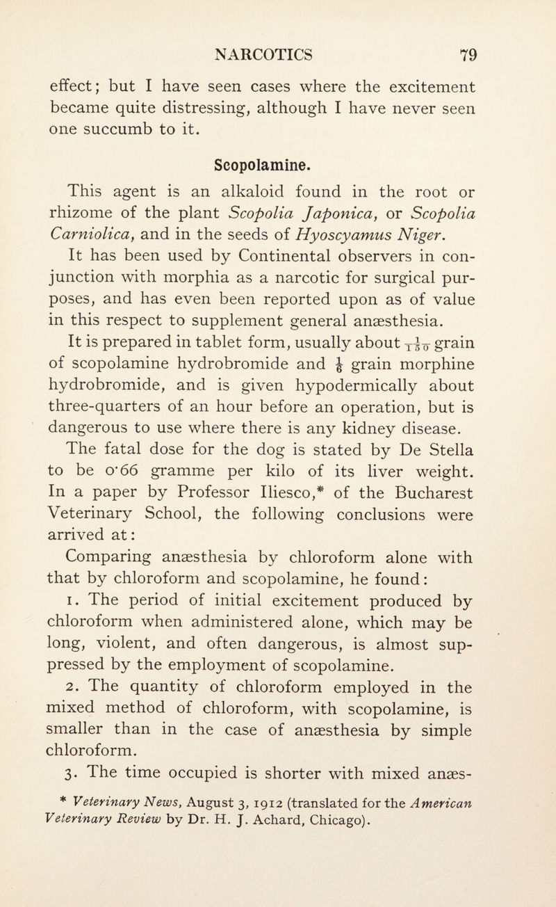 effect; but I have seen cases where the excitement became quite distressing, although I have never seen one succumb to it. Scopolamine. This agent is an alkaloid found in the root or rhizome of the plant Scopolia Japonica, or Scopolia Carniolica, and in the seeds of Hyoscyamus Niger. It has been used by Continental observers in con¬ junction with morphia as a narcotic for surgical pur¬ poses, and has even been reported upon as of value in this respect to supplement general anaesthesia. It is prepared in tablet form, usually about grain of scopolamine hydrobromide and J grain morphine hydrobromide, and is given hypodermically about three-quarters of an hour before an operation, but is dangerous to use where there is any kidney disease. The fatal dose for the dog is stated by De Stella to be 0*66 gramme per kilo of its liver weight. In a paper by Professor Iliesco,^ of the Bucharest Veterinary School, the following conclusions were arrived at: Comparing anaesthesia by chloroform alone with that by chloroform and scopolamine, he found: 1. The period of initial excitement produced by chloroform when administered alone, which may be long, violent, and often dangerous, is almost sup¬ pressed by the employment of scopolamine. 2. The quantity of chloroform employed in the mixed method of chloroform, with scopolamine, is smaller than in the case of anaesthesia by simple chloroform. 3. The time occupied is shorter with mixed anaes- * Veterinary News, August 3, 1912 (translated for the American Veterinary Review by Dr. H. J. Achard, Chicago).