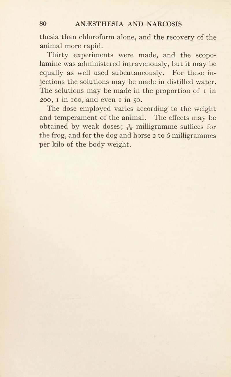 thesia than chloroform alone, and the recovery of the animal more rapid. Thirty experiments were made, and the scopo¬ lamine was administered intravenously, but it may be equally as well used subcutaneously. For these in¬ jections the solutions may be made in distilled water. The solutions may be made in the proportion of i in 200, I in loo, and even i in 50. The dose employed varies according to the weight and temperament of the animal. The effects may be obtained by weak doses; iV milligramme suffices for the frog, and for the dog and horse 2 to 6 milligrammes per kilo of the body weight.