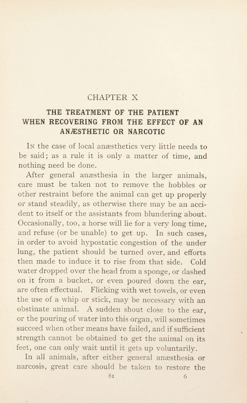 THE TREATMENT OF THE PATIENT WHEN RECOVERING FROM THE EFFECT OF AN ANAESTHETIC OR NARCOTIC In the case of local anaesthetics very little needs to be said; as a rule it is only a matter of time, and nothing need be done. After general anaesthesia in the larger animals, care must be taken not to remove the hobbles or other restraint before the animal can get up properly or stand steadily, as otherwise there may be an acci¬ dent to itself or the assistants from blundering about. Occasionally, too, a horse will lie for a very long time, and refuse (or be unable) to get up. In such cases, in order to avoid hypostatic congestion of the under lung, the patient should be turned over, and efforts then made to induce it to rise from that side. Cold water dropped over the head from a sponge, or dashed on it from a bucket, or even poured down the ear, are often effectual. Flicking with wet towels, or even the use of a whip or stick, may be necessary with an obstinate animal. A sudden shout close to the ear, or the pouring of water into this organ, will sometimes succeed when other means have failed, and if sufficient strength cannot be obtained to get the animal on its feet, one can only wait until it gets up voluntarily. In all animals, after either general anaesthesia or narcosis, great care should be taken to restore the 8i 6