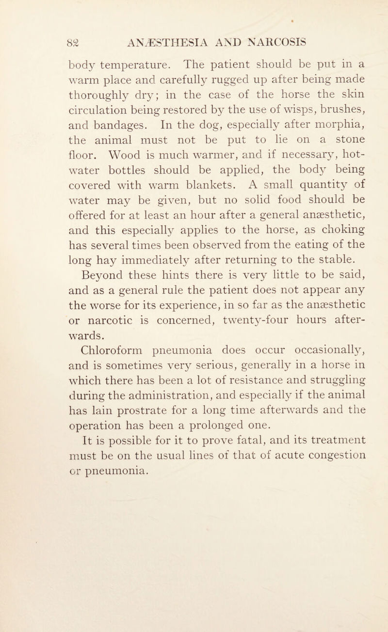 body temperature. The patient should be put in a warm place and carefully rugged up after being made thoroughly dry; in the case of the horse the skin circulation being restored by the use of wisps, brushes, and bandages. In the dog, especially after morphia, the animal must not be put to he on a stone floor. Wood is much warmer, and if necessary, hot- water bottles should be applied, the bod}^ being covered with warm blankets. A small quantity of water may be given, but no solid food should be offered for at least an hour after a general anaesthetic, and this especially applies to the horse, as choking has several times been observed from the eating of the long hay immediately after returning to the stable. Beyond these hints there is very little to be said, and as a general rule the patient does not appear any the worse for its experience, in so far as the anaesthetic or narcotic is concerned, twenty-four hours after¬ wards. Chloroform pneumonia does occur occasionally, and is sometimes very serious, generally in a horse in which there has been a lot of resistance and struggling during the administration, and especially if the animal has lain prostrate for a long time afterwards and the operation has been a prolonged one. It is possible for it to prove fatal, and its treatment must be on the usual lines of that of acute congestion or pneumonia.