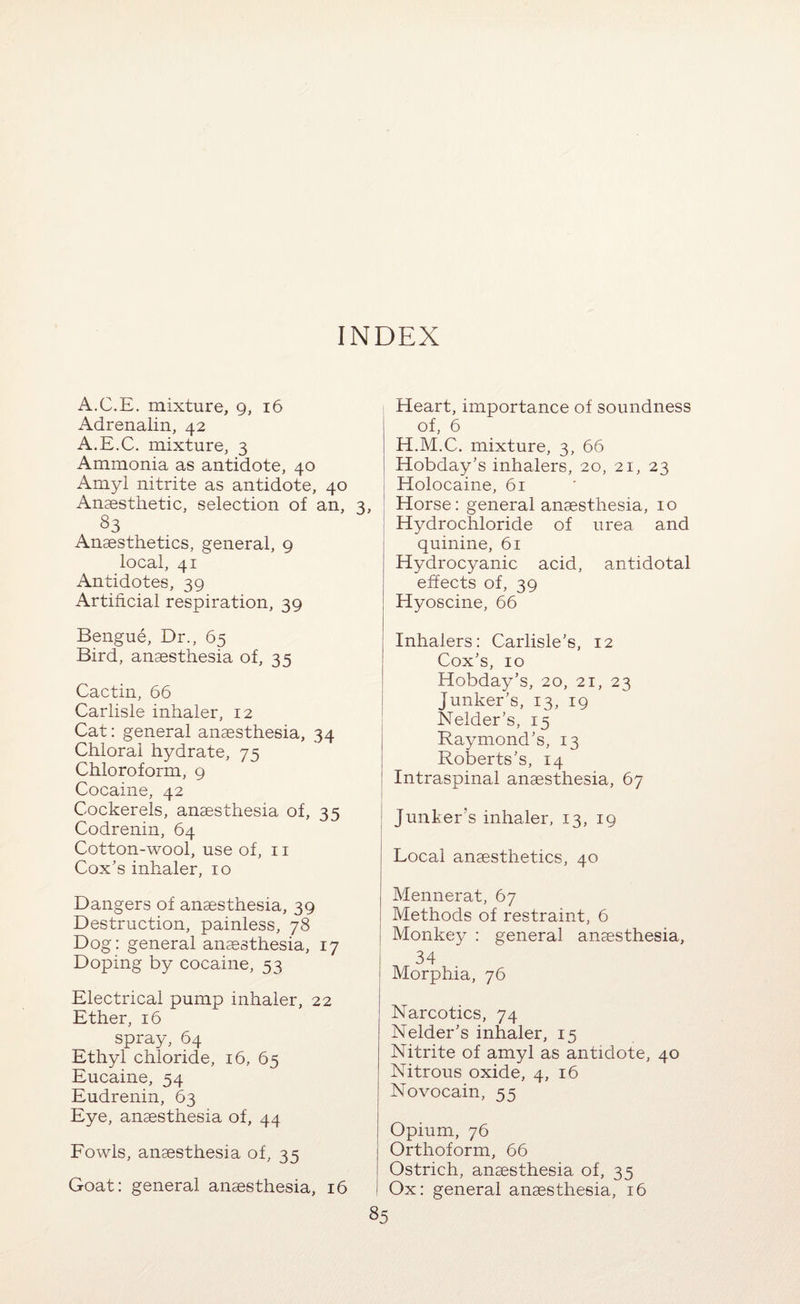INDEX A.C.E. mixture, 9, 16 Adrenalin, 42 A.E.C. mixture, 3 Ammonia as antidote, 40 Amyl nitrite as antidote, 40 Anaesthetic, selection of an, 3, 83 Anaesthetics, general, 9 local, 41 Antidotes, 39 Artificial respiration, 39 Bengue, Dr., 65 Bird, anaesthesia of, 35 Cactin, 66 Carlisle inhaler, 12 Cat: general anaesthesia, 34 Chloral hydrate, 75 Chloroform, 9 Cocaine, 42 Cockerels, anaesthesia of, 35 Codrenin, 64 Cotton-wool, use of, 11 Cox’s inhaler, 10 Dangers of anaesthesia, 39 Destruction, painless, 78 Dog: general anaesthesia, 17 Doping by cocaine, 53 Electrical pump inhaler, 22 Ether, 16 spray, 64 Ethyl chloride, 16, 65 Eucaine, 54 Eudrenin, 63 Eye, anaesthesia of, 44 Fowls, anaesthesia of, 35 Goat: general anaesthesia, 16 Heart, importance of soundness of, 6 H.M.C, mixture, 3, 66 Hobday’s inhalers, 20, 21, 23 Holocaine, 61 ; Horse: general anaesthesia, 10 ! Hydrochloride of urea and quinine, 61 Hydrocyanic acid, antidotal effects of, 39 Hyoscine, 66 Inhalers: Carlisle’s, 12 Cox’s, 10 Hobday’s, 20, 21, 23 i Junker’s, 13, 19 I Nelder’s, 15 Raymond’s, 13 Roberts’s, 14 Intraspinal anaesthesia, 67 Junker’s inhaler, 13, 19 Local anaesthetics, 40 Mennerat, 67 Methods of restraint, 6 Monkey : general anaesthesia, 34 Morphia, 76 Narcotics, 74 Nelder’s inhaler, 15 Nitrite of amyl as antidote, 40 Nitrous oxide, 4, 16 Novocain, 55 Opium, 76 Orthoform, 66 Ostrich, anaesthesia of, 35 Ox: general anaesthesia, 16