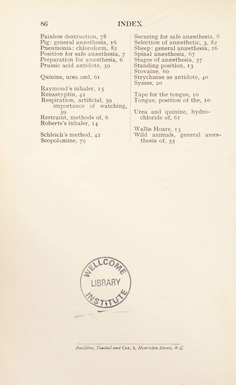 Painless destruction, 78 Pig: general anaesthesia, 16 Pneumonia: chloroform, 82 Position for safe anaesthesia, 7 Preparation for anaesthesia, 6 Prussic acid antidote, 39 Quinine, urea and, 61 Raymond’s inhaler, 15 Renastyptin, 42 Respiration, artificial, 39 importance of watching, 39 Restraint, methods of, 6 Roberts’s inhaler, 14 Schleich’s method, 42 Scopolamine, 79 Securing for safe anaesthesia, 6 Selection of anaesthetic, 3, 8 Sheep: general anaesthesia, i Spinal anaesthesia, 67 Stages of anaesthesia, 37 Standing position, 13 Stovaine, 60 Strychnine as antidote, 40 Symes, 20 Tape for the tongue, 10 Tongue, position of the, 10 Urea and quinine, hydro¬ chloride of, 61 Wallis Hoare, 13 Wild animals, general anaes¬ thesia of, 35 BaiUihe, Tindall and Cox, 8, Henrietta Street,