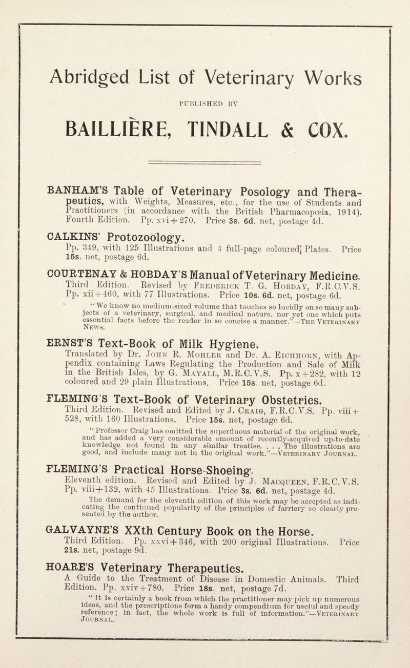 Abridged List of Veterinary Works PUBLISHED BY BAILLIERE, TINDALL & COX. BANK AM’S Table of Veterinary Posologry and Thera¬ peutics, with Weights, Measures, etc., for the use of Students and Practitioners (in accordance with the British Pharmacopoeia, 1914). Fourth Edition. Pp. xvi+270. Price 3s. 6d. net, postage 4d. CALKINS’ Protozoblog’y. Pp. 349, with 125 Illustrations and 4 full-page coloured) Plates. Price 15s. net, postage 6d. COURTENAY & HOBDAY’S Manual ofVeterinary Medicine. Third Edition. Revised by Fbederiok T. G. Hobday, F.R.C.V.S. Pp. xii + 460, with 77 Illustrations. Price 10s. 6d. net, postage 6d. “We know no medium-sized volume that touches so lucidly on so many sub¬ jects of a veterinary, surgical, and medical nature, nor yet one which puts essential facts before the reader in so concise a manner.”—The Veterinarv News. ERNST’S Text-Book of Milk Hyg’iene. Translated by Dr. John R. Mohlek and Dr. A. Eichhoun, with Ap¬ pendix containing Laws Regulating the Production and Sale of Milk in the British Isles, by G. Mayall, M.R.C.V.S. Pp. x-h282, with 12 coloured and 29 plain Illustrations. Price 15s. net, postage 6d. FLEMING’S Text-Book of Veterinapy Obstetrics. Third Edition. Revised and Edited by J. Craig, F.R.C.V.S. Pp. viii + 528, with 160 Illustrations. Price 15s. net, postage 6d. “ Professor Craig has omitted the superfluous material of the original work, and has added a very considerable amount of recently-acquired up-to-date knowledge not found in any similar treatise. . . . The illustrations are good, and include many not in the original ■work.”—Veterinary Journal. FLEMING’S Practical Horse-Shoeing’. Eleventh edition. Revised and Edited by J. Macqueen, F.R.C.V.S. Pp. viii-}-132, with 45 Illustrations. Price 3s. 6d. net, postage 4d. The demand for tlie eleventh edition of this work may be accepted as indi¬ cating the continued popularity of the principles of farriery so clearly pre¬ sented by the author. GALVAYNE’S XXth Century Book on the Horse. Third Edition. Pj). xxvi-|-346, with 200 original Illustrations. Price 21s. net, postage 9d. HOARE’S Veterinary Therapeutics. A Guide to the Treatment of Disease in Domestic Animals. Third Edition. Pp. xxiv + 780. Price 18s. net, postage 7d. “ It is certainly a book fi’om which the practitioner may pick up numerous ideas, and the prescriptions form a handy compendium for useful and speedy reference; in fact, the whole work is full of information.”—Veterinary Journal.