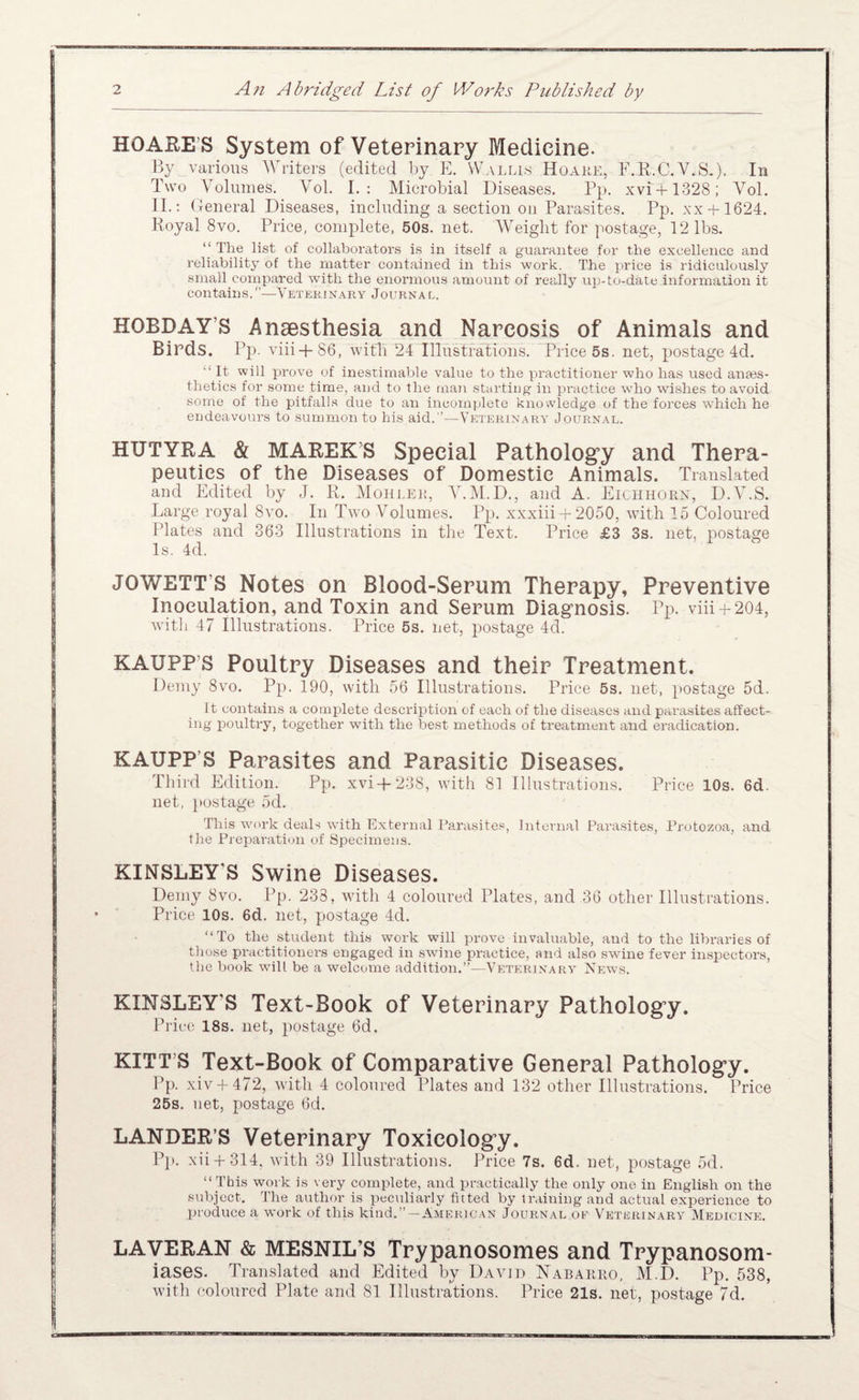 HOAE-E’S System of Veterinary Medicine. By various ^Vriters (edited by E. Wallis Hoaue, F.R.C.V.S-), In Two Volumes. Vol. I.: Microbial Diseases. Pp. xvi + 1328; Vol. II.; Ueneral Diseases, including a section on Parasites. Pp. xx + 1624. Royal 8vo. Price, complete, 50s. net. Weight for postage, 12 lbs. “ The list of collaborators is in itself a guarantee for the excellence and reliability of the matter contained in this work. The price is ridiculously small compared with the enormous amount of really up-to-date information it contains.—Vetekinary Journal. HOBDAY’S Anaesthesia and Narcosis of Animals and Birds. Pp. viii + 86, witPi 24 Illustrations. Price 5s. net, postage 4d. “ It will prove of inestimable value to the practitioner who has used anses- thetics for some time, and to the tnan starting in practice who wishes to avoid some of the pitfalls due to an incomplete knowledge of the forces which he endeavours to summon to his aid.’’—Veterinary Journal. HUTYRA & MAREK’S Special Pathology and Thera¬ peutics of the Diseases of Domestic Animals. Translated and Edited by J. R, Moiilei:, Y.M.D., and A. Eichhorn, D.V.S. Large royal 8vo. In Two Volumes. Pp. xxxiii + 2050, with 15 Coloured Plates and 363 Illustrations in the Text. Price £3 3s. net, postage Is. 4d. JOWETT’S Notes on Blood-Serum Therapy, Preventive Inoculation, and Toxin and Serum Diagnosis. Pp. vhi + 204, Avitli 47 Illustrations. Price 5s. net, postage 4d. KAUPP’S Poultry Diseases and their Treatment. Demy 8vo. Pp. 190, with 56 Illustrations. Price 5s. net, })Ostage 5d. It contains a complete description of each of the diseases and paiTisites affect¬ ing poultry, together with the best methods of treatment and eradication. KAUPP’S Parasites and Parasitic Diseases. Third Edition. Pp. xvi-f 238, with 81 Illustrations. Price 10s. 6d. net, })Ostage 5d. This work deals wdth External Parasite.®, Internal Para.sites, Protozoa, and tlie Preparation of Specimens. KINSLEY’S Swine Diseases. Demy 8vo. Pp. 233, with 4 coloured Plates, and 36 other Illustrations. Price 10s. 6d. net, postage 4d. “To the student this work will prove invaluable, aud to the libraries of those practitioners engaged in SAvine practice, and also swdne fever inspectors, the hook will be a welcome addition.’’—Veterinary News. KINSLEY’S Text-Book of Veterinary Pathology. Price 18s. net, postage 6d. KITT S Text-Book of Comparative General Pathology. Pp. xiv + 472, Avith 4 coloured Plates and 132 other Illustrations. Price 25s. net, postage 6d. LANDER’S Veterinary Toxicology. pp. xii + 314, Avith 39 Illustrations. Price 7s. 6d. net, postage 5d. “ This work is very complete, and practically the only one in English on the subject. The author is peciiliarly fitted by tr.iiniug and actual experience to produce a work of this kind.’’ —American Journal oe Veterinary Medicine. LAVERAN & MESNIL’S Trypanosomes and Trypanosom¬ iases. Translated and Edited by Davjd Nabarro, M.D. Pp. 538, with coloured Plate and 81 Illustrations. Price 21s. net, postage 7d.