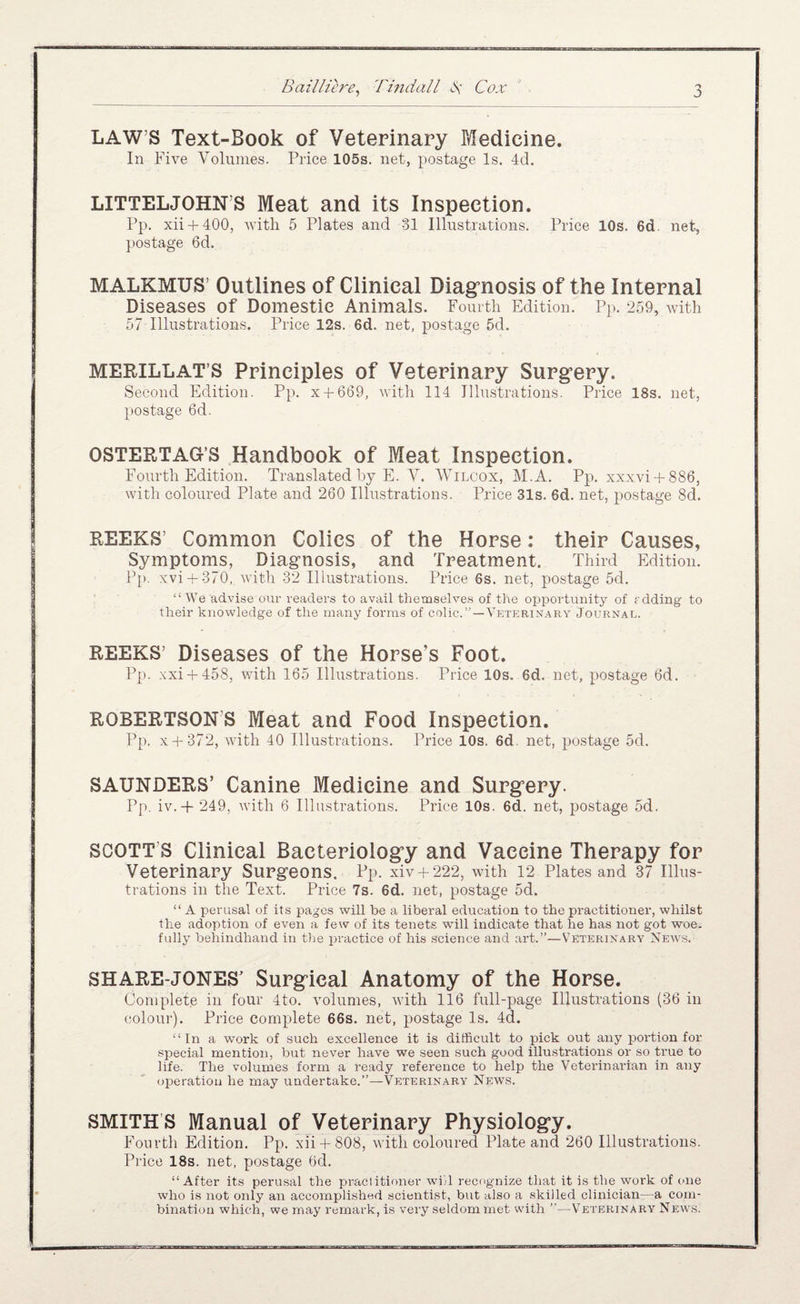 LAW’S Text-Book of Veterinary Medicine. In Five Volunies. Price 105s. net, postage Is. 4d. LITTELJOHN’S Meat and its Inspection. Pp. xii + 400, Avith 5 Plates and 31 Illustrations. Price 10s. 6d. net, postage 6d, MALKMUS’ Outlines of Clinical Diagrnosis of the Internal Diseases of Domestic Animals. Fourtli Edition. Pp. 259, with 57 Illustrations. Price 12s. 6d. net, postage 5d. MERILLAT’S Principles of Veterinary Surg’ery. Second Edition. Pp. X4-669, Avitli 114 Illustrations. Price 18s. net, postage 6d. OSTERTAG’S Handbook of Meat Inspection. Fourth Edition. Translated by E. V. Wilcox, M.A. Pp. xxxvi + 886, with coloured Plate and 260 Illustrations. Price 31s. 6d. net, postage 8d. REEKS’ Common Colics of the Horse: their Causes, Symptoms, Diagnosis, and Treatment. Third Edition. Pp. xvi + 370, with 32 Illustrations. Price 6s. net, postage 5d. “ We advise onr readers to avail themselves of the opportunity of rdding to their knowledge of the many forms of colic.”—Veterinary Journal. REEKS’ Diseases of the Horse’s Foot. Pp. xxi + 458, with 165 Illustrations. Price 10s. 6d. net, postage 6d. ROBERTSON’S Meat and Food Inspection. Pp. x + 372, Avith 40 Illustrations. Price 10s. 6d. net, postage 5d. SAUNDERS’ Canine Medicine and Surg’ery. Pp. iv.+ 249, Avith 6 Illustrations. Price 10s. 6d. net, postage 5d. SCOTT’S Clinical Bacteriologry and Vaccine Therapy for Veterinary Surgeons. Pp. xiv + 222, Avith 12 Plates and 37 Illus¬ trations in the Text. Price 7s. 6d. net, postage 5d. “ A perusal of its pages will be a liberal education to the practitioner, whilst the adoption of even a few of its tenets Avill indicate that he has not got woe. fully behindhand in t)ie practice of his science and art.”—Veterinary Neavs. SHARE-JONES’ Surgical Anatomy of the Horse. Complete in four 4to. Amlumes, Avith 116 full-page Illustrations (36 in (iolour). Price complete 66s. net, postage Is. 4d, “In a work of such excellence it is difficult to pick out any portion for special mention, but never have we seen such good illustrations or so true to life. The volumes form a ready reference to help the Veterinarian in any operation he may undertake.”—-Veterinara' News. SMITH’S Manual of Veterinary Physiology. Fourth Edition. Pp. xii + 808, Avitli coloured Plate and 260 Illustrations. Price 18s. net, postage 6d. “After its perusal the praclitinner whl recognize that it is the work of mie who is not only an accomplished scientist, but also a skilled clinician—a com¬ bination which, we may remark, is very seldom met with ’’—Veterinary Neav,s.