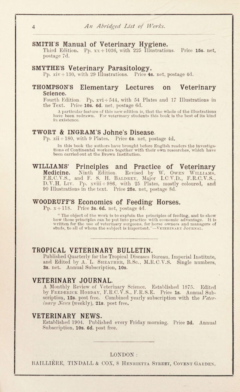 SMITH’S Manual of Veterinary Hyg’iene. Third Edition. Pp. xx + 1036, with 225 Illustrations. Price 15s. net, postage 7d, SMYTHE’S Veterinary Parasitology. Pp. xiv + 130, with 29 Illustrations. Price 4s. net, postage 4d. THOMPSON’S Elementary Lectures on Veterinary Science. Fourth Edition. Pp. xvi + 544, with 54 Plates and 17 Illustrations in the Text. Price 10s. 6d. net, postage 6d. x\ particular feaUire f-f this new edition is, that the whole of the illustrations have been redrawn. For veterinary student.s this book is the best of its kind in existence. TWORT & INGRAM’S Johne’s Disease. Pp. xii + 180, witli 9 Plates. Price 6s. net, postage 4d. In this book the authors have brought before English readers the investiga¬ tions of Continental workers together with their own researches, which have been carried out at the Brown Institution. WILLIAMS’ Principles and Practice of Veterinary Medicine. Ninth Edition. Revised by AV. Owen William.s, F.R.C.Y.S., and F. S. H. Balbrey, Major I.C V.D., F.R.C.V.S., D.y.H. Livh P]). xviii-f986, with 25 Plates, mostly coloured, and 90 Illustrations in the text. Price 25s. net, postage 8d. WOODRUFF’S Economics of Feeding Horses. Pp. x + 118. Price 3s. 6d. net, postage 4d. “ The object of the work is to explain the principles of feeding, and to show how those principles can be jiut into practice with economic advantage. It is written for the use of veterinary surgeons, for horse owners and managers of studs, to all of whom the subject is important.”—Vetkrin.a.ry Journal. TROPICAL VETERINARY BULLETIN. Published Quarterly for the Tropical Diseases Bureau, Imperial Institute, and Edited by A. L. Sheather, B.Sc., M.R.C.Y.S. Single numbers, 3s. net. Annual Subscription, 10s. VETERINARY JOURNAL A Monthly Review of Yeterinary Science. Established 1875. Edited by Frederick Hobday, F.R.C.A^.S., F.R.S.E. Price Is. Annual Sub- scrii>tioii, 12s. post free. Combined yearly subscription with the Veter¬ inary Nev:s (weekly), 21s. post free. VETERINARY NEWS. Established 1904. Published every Friday morning. Price 2d. Annual Subscription, 10s. 6d. post free. LONDON: BAILLIERE, TINDALL k COX, 8 Henrietta Street, Covent Garden.