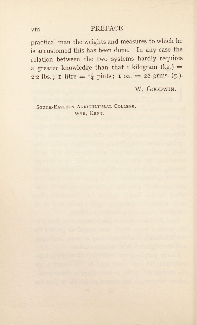 practical man the weights and measures to which he is accustomed this has been done. In any case the relation between the two systems hardly requires a greater knowledge than that i kilogram (kg.) = 2-2 lbs.; I litre = if pints; i oz. = 28 grms. (g.). W. Goodwin. South-Eastern Agricultural College, Wye, Kent.