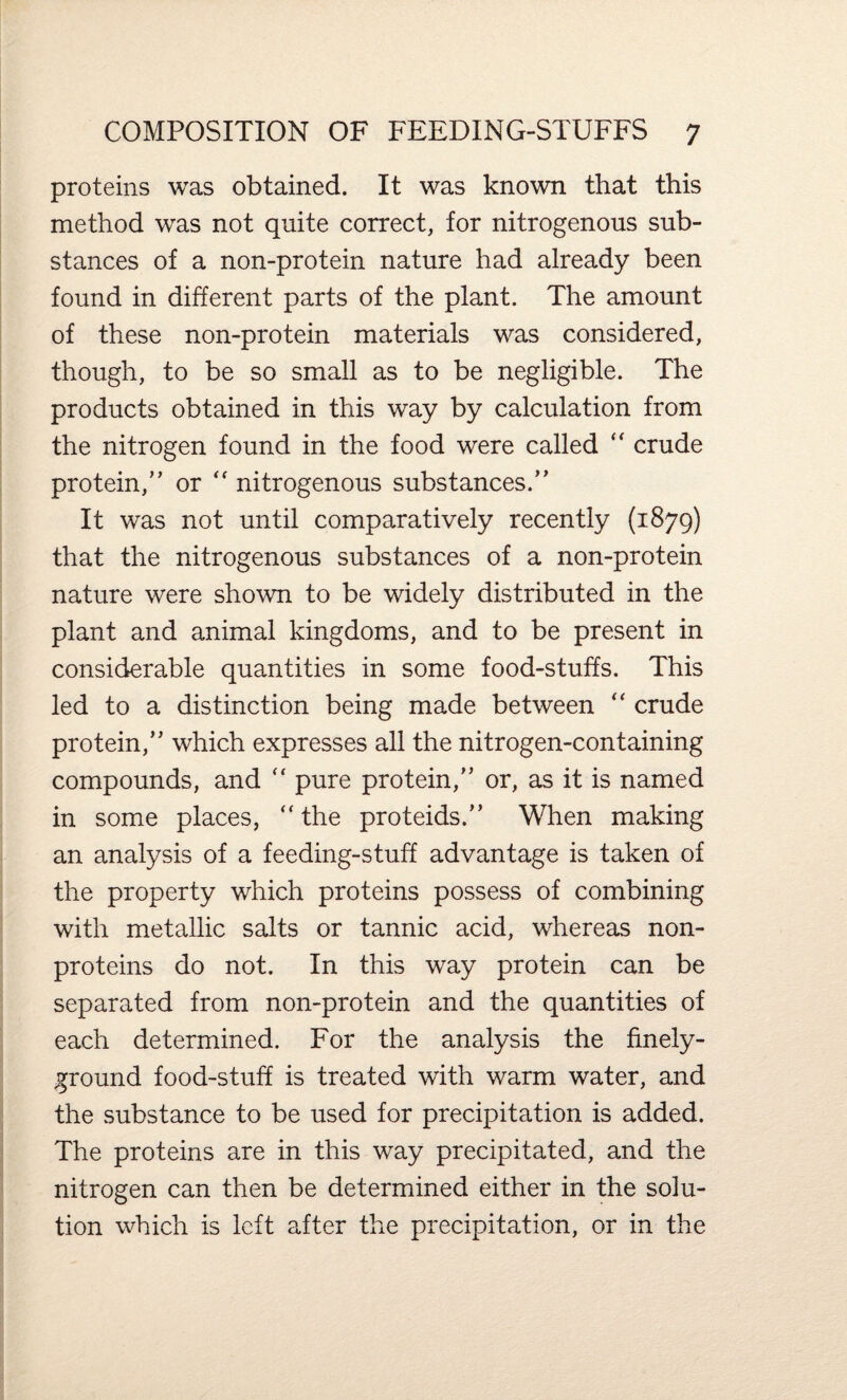 proteins was obtained. It was known that this method was not quite correct, for nitrogenous sub¬ stances of a non-protein nature had already been found in different parts of the plant. The amount of these non-protein materials was considered, though, to be so small as to be negligible. The products obtained in this way by calculation from the nitrogen found in the food were called “ crude protein,” or “ nitrogenous substances.” It was not until comparatively recently (1879) that the nitrogenous substances of a non-protein nature were shown to be widely distributed in the plant and animal kingdoms, and to be present in considerable quantities in some food-stuffs. This led to a distinction being made between “ crude protein,” which expresses all the nitrogen-containing compounds, and pure protein,” or, as it is named in some places, “ the proteids.” When making an analysis of a feeding-stuff advantage is taken of the property which proteins possess of combining with metallic salts or tannic acid, whereas non¬ proteins do not. In this way protein can be separated from non-protein and the quantities of each determined. For the analysis the finely- ground food-stuff is treated with warm water, and the substance to be used for precipitation is added. The proteins are in this way precipitated, and the nitrogen can then be determined either in the solu¬ tion which is left after the precipitation, or in the