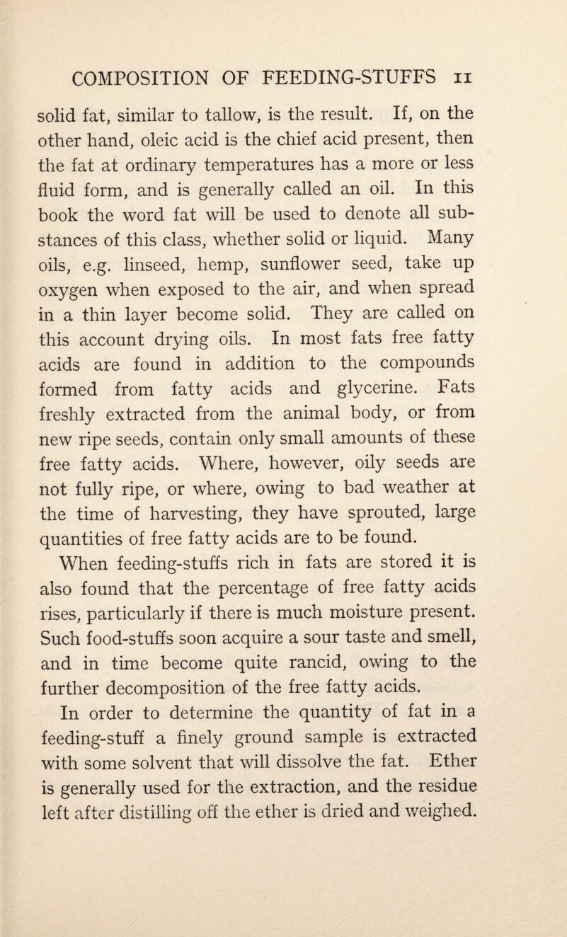 solid fat, similar to tallow, is the result. If, on the other hand, oleic acid is the chief acid present, then the fat at ordinary temperatures has a more or less fluid form, and is generally called an oil. In this book the word fat will be used to denote all sub¬ stances of this class, whether solid or liquid. Many oils, e.g. linseed, hemp, sunflower seed, take up oxygen when exposed to the air, and when spread in a thin layer become solid. They are called on this account drying oils. In most fats free fatty acids are found in addition to the compounds formed from fatty acids and glycerine. Fats freshly extracted from the animal body, or from new ripe seeds, contain only small amounts of these free fatty acids. Where, however, oily seeds are not fully ripe, or where, owing to bad weather at the time of harvesting, they have sprouted, large quantities of free fatty acids are to be found. When feeding-stuffs rich in fats are stored it is also found that the percentage of free fatty acids rises, particularly if there is much moisture present. Such food-stuffs soon acquire a sour taste and smell, and in time become quite rancid, owing to the further decomposition of the free fatty acids. In order to determine the quantity of fat in a feeding-stuff a finely ground sample is extracted with some solvent that will dissolve the fat. Ether is generally used for the extraction, and the residue left after distilling off the ether is dried and weighed.
