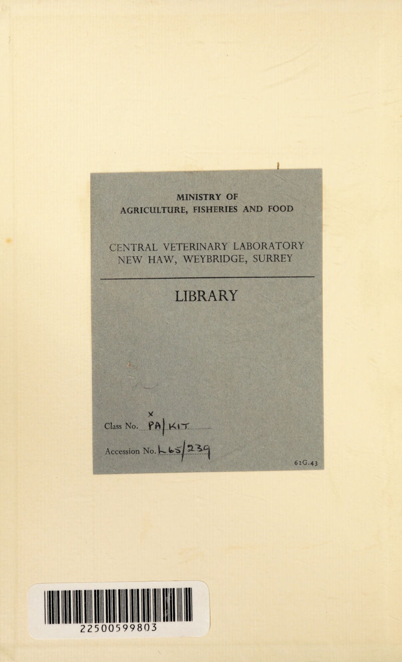 i MINISTRY OF AGRICULTURE, FISHERIES AND FOOD CENTRAL VETERINARY LABORATORY NEW HAW, WEYBRIDGE, SURREY LIBRARY ?■ 0 Class No. Pftj Kn: Accession No. 62G.43