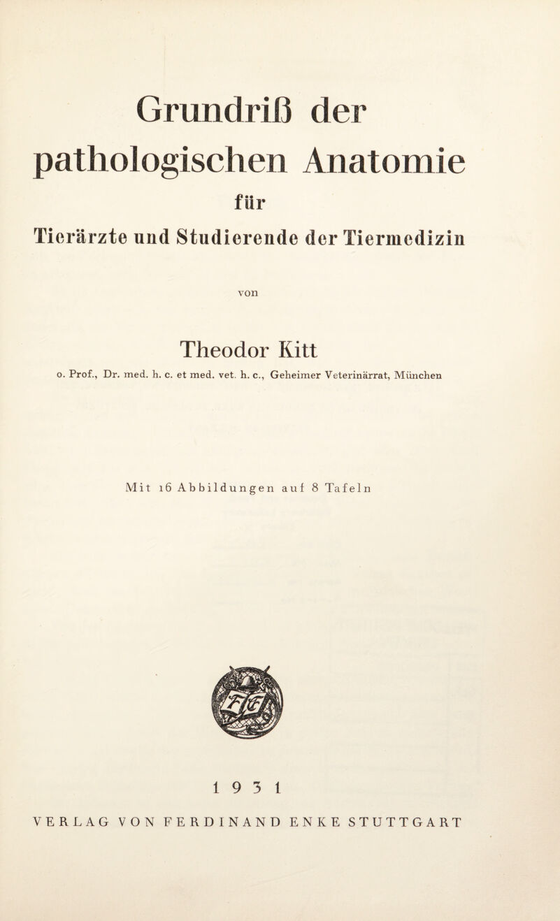 Grundriß der pathologischen Anatomie für Tierärzte und Studierende der Tiermedizin von Theodor Kitt o. Prof., Dr. med. h. c. et med. vet. h. c., Geheimer Veterinärrat, München Mit 16 Abbildungen auf 8 Tafeln 19 3 1 VERLAG VON FERDINAND ENKE STUTTGART