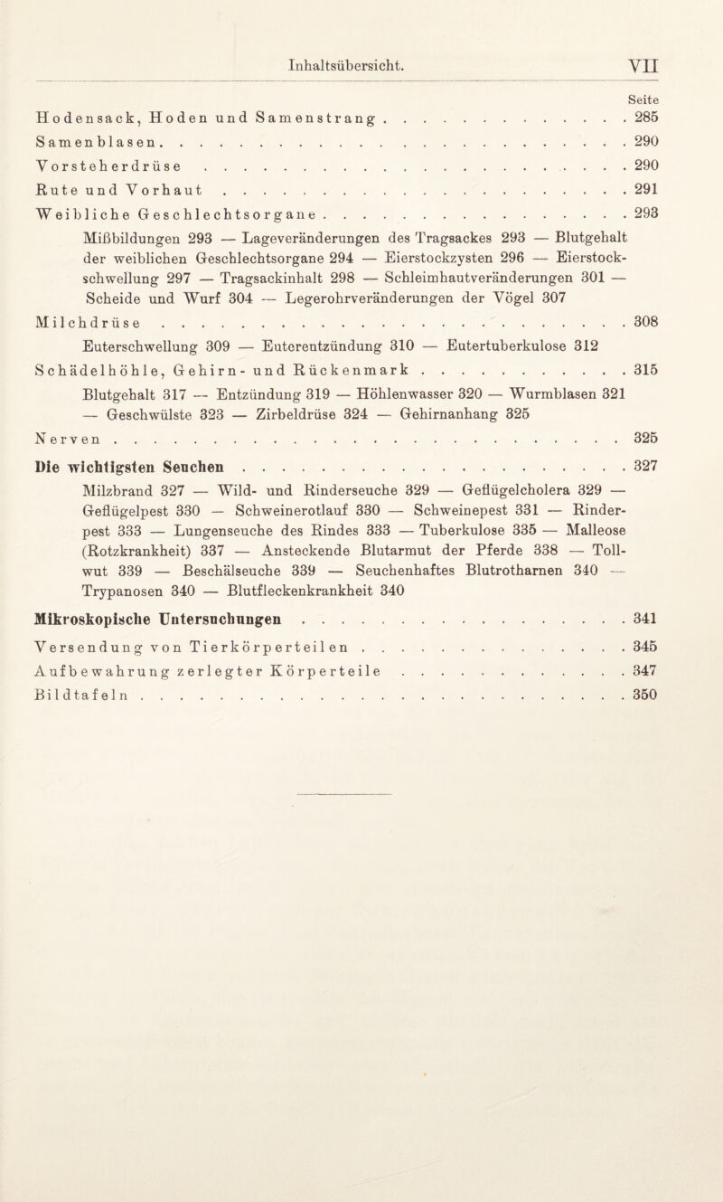 Seite Hodensack, Hoden und Samenstrang.285 Samenblasen.290 Vorsteherdrüse.. . . . 290 Rute und Vorhaut.291 Weibliche Geschlechtsorgane.293 Mißbildungen 293 — Lageveränderungen des Tragsackes 293 — Blutgehalt der weiblichen Geschlechtsorgane 294 — Eierstockzysten 296 — Eierstock¬ schwellung 297 — Tragsackinhalt 298 — Schleimhautveränderungen 301 — Scheide und Wurf 304 — Legerohrveränderungen der Vögel 307 Milchdrüse 308 Euterschwellung 309 — Euterentzündung 310 — Eutertuberkulose 312 S ch ädel h ö h 1 e, Gehirn- und Rückenmark.315 Blutgehalt 317 — Entzündung 319 — Höhlenwasser 320 — Wurmblasen 321 — Geschwülste 323 — Zirbeldrüse 324 — Gehirnanhang 325 Nerven.325 Die wichtigsten Seuchen.327 Milzbrand 327 — Wild- und Rinderseuche 329 — Geflügelcholera 329 — Geflügelpest 330 — Schweinerotlauf 330 — Schweinepest 331 — Rinder¬ pest 333 — Lungenseuche des Rindes 333 — Tuberkulose 335 — Malleose (Rotzkrankheit) 337 — Ansteckende Blutarmut der Pferde 338 — Toll¬ wut 339 — Beschälseuche 339 — Seuchenhaftes Blutrotharnen 340 — Trypanosen 340 — Blutfleckenkrankheit 340 Mikroskopische Untersuchungen.341 Versendung von Tierkörperteilen.345 Aufbewahrung zerlegter Körperteile.347 Bildtafeln.350