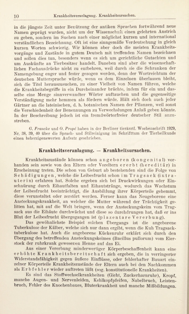 40 Krankheitsveranlagung. Krankheitsursachen. in die jüngste Zeit unter Benützung der antiken Sprachen fortwährend neue Namen geprägt wurden, nicht um der Wissenschaft einen gelehrten Anstrich zu geben, sondern im Suchen nach einer möglichst kurzen und international verständlichen Bezeichnung. Oft ist eine sinngemäße Verdeutschung in gleich kurzen Worten schwierig. Wir können aber doch die meisten Krankheits¬ vorgänge und Zustände in gutem Deutsch mit treffenden Namen bezeichnen und sollen dies tun, besonders wenn es sich um gerichtliche Gutachten und um Auskünfte an Tierbesitzer handelt. Daneben sind aber die wissenschaft¬ lichen Fachausdrücke nicht zu entbehren, weil durch sie die Schranken der Namengebung enger und fester gezogen werden, denn der Wortreichtum der deutschen Muttersprache würde, wenn es dem Einzelnen überlassen bleibt, sich die Titel herauszusuchen, zu einer Vielheit von Namen führen, welche die Krankheitsbegriffe in ein Durcheinander brächte, indem für ein und das¬ selbe eine Menge sinnverwandter Wörter auftauchen und die gegenseitige Verständigung mehr hemmen als fördern würde. Hält sich doch auch jeder Gärtner an die lateinischen, d. h. botanischen Namen der Pflanzen, weil sonst die Verschiedenheit der Benennungen zu Verwechslungen Anlaß geben könnte. In der Beschreibung jedoch ist ein fremdwörterfreier deutscher Stil anzu¬ streben. G. Francke und 0. Prope haben in der Berliner tierärztl. Wochenschrift 1929, Nr. 38, 39, 40 über die Sprach- und Stilreinigung im Schrifttum der Tierheilkunde einen beherzigenswerten Aufsatz geschrieben. Krankheitsveranlagung. — Krankheitsursachen. Krankheitszustände können schon angeboren (kongenital) vor¬ handen sein sowie von den Eltern oder Voreltern ererbt (hereditär) in Erscheinung treten. Die schon von Geburt ab bestehenden sind die Folge von Schädigungen, welche die Leibesfrucht schon im Tragsack (intra¬ uterin) erfahren hat. Solche ergeben sich bei Druckwirkungen oder Ein¬ schnürung durch Eihautfalten und Eihautstränge, wodurch das Wachstum der Leibesfrucht beeinträchtigt, die Ausbildung ihrer Körperteile gehemmt, diese verunstaltet oder zerstört werden. Ferner kann das Neugeborene eine Ansteckungskrankheit, an welcher die Mutter während der Trächtigkeit ge¬ litten hat, mit auf die Welt bringen, wenn der Ansteckungskeim vom Trag¬ sack aus die Eihäute durchwächst und diese so durchdrungen hat, daß er ins Blut der Leibesfrucht übergegangen ist (plazentare Vererbung). Das gewöhnlichste Beispiel solchen Übergangs ist die angeborene Tuberkulose der Kälber, welche sich nur dann ergibt, wenn die Kuh Tragsack¬ tuberkulose hat. Auch die angeborene Kückenruhr erklärt sich durch den Übergang des betreffenden Ansteckungskeimes (Bacillus pullorum) vom Eier¬ stock der ruhrkrank gewesenen Henne auf das Ei. Aus einer Vererbung minderwertiger Körperbeschaffenheit kann eine erhöhte Krankheitsbereitschaft sich ergeben, die in verringerter Widerstandsfähigkeit gegen äußere Einflüsse, oder fehlerhafter Bauart ein¬ zelner Körperteile Krankheitszustände der Eltern auch bei den Nachkommen als E r b f e h 1 e r wieder auftreten läßt (sog. konstitutionelle Krankheiten). Es sind das Stoffwechselkrankheiten (Gicht, Zuckerharnruhr), Kropf, manche Augen- und Nervenleiden, Kehlkopf pfeifen, Nabelbruch, Leisten¬ bruch, Fehler des Knochenbaues, Bluterkrankheit und manche Mißbildungen.