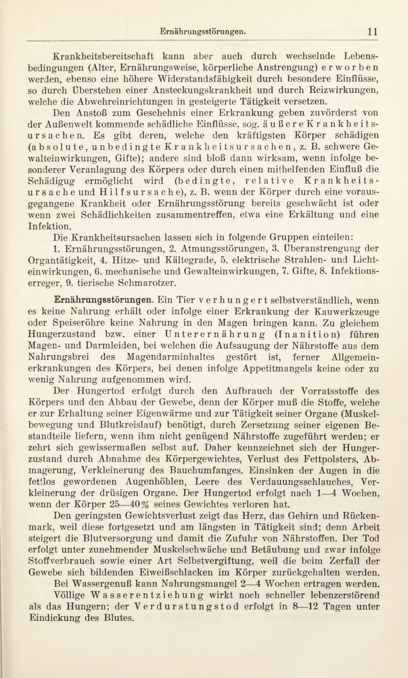 Krankheitsbereitschaft kann aber auch durch wechselnde Lebens¬ bedingungen (Alter, Ernährungsweise, körperliche Anstrengung) erworben werden, ebenso eine höhere Widerstandsfähigkeit durch besondere Einflüsse, so durch Überstehen einer Ansteckungskrankheit und durch Reizwirkungen, welche die Abwehreinrichtungen in gesteigerte Tätigkeit versetzen. Den Anstoß zum Geschehnis einer Erkrankung geben zuvörderst von der Außenwelt kommende schädliche Einflüsse, sog. äußereKrankheits- Ursachen. Es gibt deren, welche den kräftigsten Körper schädigen (absolute, unbedingte Krankheitsursachen, z. B. schwere Ge¬ walteinwirkungen, Gifte); andere sind bloß dann wirksam, wenn infolge be¬ sonderer Veranlagung des Körpers oder durch einen mithelfenden Einfluß die Schädigug ermöglicht wird (bedingte, relative Krankheits¬ ursache und H i 1 f s u r s a c h e), z. B. wenn der Körper durch eine voraus¬ gegangene Krankheit oder Ernährungsstörung bereits geschwächt ist oder wenn zwei Schädlichkeiten Zusammentreffen, etwa eine Erkältung und eine Infektion. Die Krankheitsursachen lassen sich in folgende Gruppen einteilen: 1. Ernährungsstörungen, 2. Atmungsstörungen, 3. Überanstrengung der Organtätigkeit, 4. Hitze- und Kältegrade, 5. elektrische Strahlen- und Licht¬ einwirkungen, 6. mechanische und Gewalteinwirkungen, 7. Gifte, 8. Infektions¬ erreger, 9. tierische Schmarotzer. Ernährungsstörungen. Ein Tier verhungert selbstverständlich, wenn es keine Nahrung erhält oder infolge einer Erkrankung der Kauwerkzeuge oder Speiseröhre keine Nahrung in den Magen bringen kann. Zu gleichem Hungerzustand bzw. einer Unterernährung (Inanition) führen Magen- und Darmleiden, bei welchen die Aufsaugung der Nährstoffe aus dem Nahrungsbrei des Magendarminhaltes gestört ist, ferner Allgemein¬ erkrankungen des Körpers, bei denen infolge Appetitmangels keine oder zu wenig Nahrung aufgenommen wird. Der Hungertod erfolgt durch den Aufbrauch der Vorratsstoffe des Körpers und den Abbau der Gewebe, denn der Körper muß die Stoffe, welche er zur Erhaltung seiner Eigenwärme und zur Tätigkeit seiner Organe (Muskel¬ bewegung und Blutkreislauf) benötigt, durch Zersetzung seiner eigenen Be¬ standteile liefern, wenn ihm nicht genügend Nährstoffe zugeführt werden; er zehrt sich gewissermaßen selbst auf. Daher kennzeichnet sich der Hunger¬ zustand durch Abnahme des Körpergewichtes, Verlust des Fettpolsters, Ab¬ magerung, Verkleinerung des Bauchumfanges. Einsinken der Augen in die fettlos gewordenen Augenhöhlen, Leere des Verdauungsschlauches, Ver¬ kleinerung der drüsigen Organe. Der Hungertod erfolgt nach 1—4 Wochen, wenn der Körper 25—40% seines Gewichtes verloren hat. Den geringsten Gewichtsverlust zeigt das Herz, das Gehirn und Rücken¬ mark, weil diese fortgesetzt und am längsten in Tätigkeit sind; denn Arbeit steigert die Blutversorgung und damit die Zufuhr von Nährstoffen. Der Tod erfolgt unter zunehmender Muskelschwäche und Betäubung und zwar infolge Stoffverbrauch sowie einer Art Selbstvergiftung, weil die beim Zerfall der Gewebe sich bildenden Eiweißschlacken im Körper zurückgehalten werden. Bei Wassergenuß kann Nahrungsmangel 2—4 Wochen ertragen werden. Völlige Wasserentziehung wirkt noch schneller lebenzerstörend als das Hungern; der V erdurstungstod erfolgt in 8—12 Tagen unter Eindickung des Blutes.