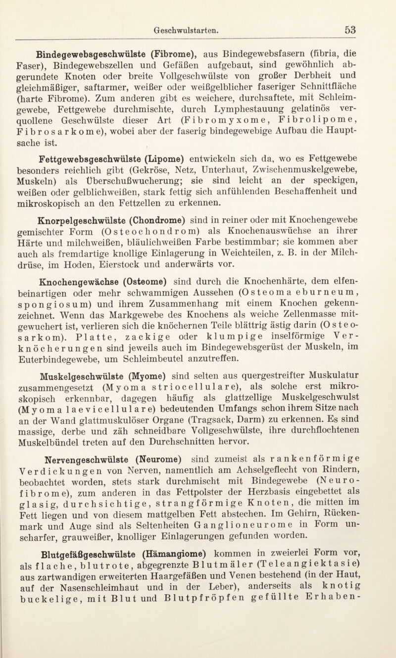 Bindegewebsgeschwülste (Fibrome), aus Bindegewebsfasern (fibria, die Faser), Bindegewebszellen und Gefäßen aufgebaut, sind gewöhnlich ab¬ gerundete Knoten oder breite Vollgeschwülste von großer Derbheit und gleichmäßiger, saftarmer, weißer oder weißgelblicher faseriger Schnittfläche (harte Fibrome). Zum anderen gibt es weichere, durchsaftete, mit Schleim¬ gewebe, Fettgewebe durchmischte, durch Lymphestauung gelatinös ver¬ quollene Geschwülste dieser Art (Fibromyxome, Fibrolipome, Fibrosarkome), wobei aber der faserig bindegewebige Aufbau die Haupt¬ sache ist. Fettgewebsgeschwülste (Lipome) entwickeln sich da, wo es Fettgewebe besonders reichlich gibt (Gekröse, Netz, Unterhaut, Zwischenmuskelgewebe, Muskeln) als Überschußwucherung; sie sind leicht an der speckigen, weißen oder gelblichweißen, stark fettig sich anfühlenden Beschaffenheit und mikroskopisch an den Fettzellen zu erkennen. Knorpelgeschwülste (Chondrome) sind in reiner oder mit Knochengewebe gemischter Form (Osteochondrom) als Knochenauswüchse an ihrer Härte und milchweißen, bläulichweißen Farbe bestimmbar; sie kommen aber auch als fremdartige knollige Einlagerung in Weichteilen, z. B. in der Milch¬ drüse, im Hoden, Eierstock und anderwärts vor. Knochengewächse (Osteome) sind durch die Knochenhärte, dem elfen¬ beinartigen oder mehr schwammigen Aussehen (Osteoma eburneum, spongiosum) und ihrem Zusammenhang mit einem Knochen gekenn¬ zeichnet. Wenn das Markgewebe des Knochens als weiche Zellenmasse mit¬ gewuchert ist, verlieren sich die knöchernen Teile blättrig ästig darin (Osteo¬ sarkom). Platte, zackige oder klumpige inselförmige Ver¬ knöcherungen sind jeweils auch im Bindegewebsgerüst der Muskeln, im Euterbindegewebe, um Schleimbeutel anzutreffen. Muskelgeschwülste (Myome) sind selten aus quergestreifter Muskulatur zusammengesetzt (Myoma striocellulare), als solche erst mikro¬ skopisch erkennbar, dagegen häufig als glattzellige Muskelgeschwulst (Myoma laevicellulare) bedeutenden Umfangs schon ihrem Sitze nach an der Wand glattmuskulöser Organe (Tragsack, Darm) zu erkennen. Es sind massige, derbe und zäh schneidbare Vollgeschwülste, ihre durchflochtenen Muskelbündel treten auf den Durchschnitten hervor. Nervengeschwülste (Neurome) sind zumeist als rankenförmige Verdickungen von Nerven, namentlich am Achselgeflecht von Kindern, beobachtet worden, stets stark durchmischt mit Bindegewebe (Neuro¬ fibrome), zum anderen in das Fettpolster der Herzbasis eingebettet als glasig, durchsichtige, strangförmige Knoten, die mitten im Fett liegen und von diesem mattgelben Fett abstechen. Im Gehirn, Rücken¬ mark und Auge sind als Seltenheiten Ganglioneurome in Form un¬ scharfer, grauweißer, knolliger Einlagerungen gefunden worden. Blutgefäßgeschwülste (Hämangiome) kommen in zweierlei Form vor, als flache, blutrote, abgegrenzte Blutmäler (Teleangiektasie) aus zartwandigen erweiterten Haargefäßen und Venen bestehend (in der Haut, auf der Nasenschleimhaut und in der Leber), anderseits als knotig buckelige, mit Blut und Blutpfröpfen gefüllte Erhaben-