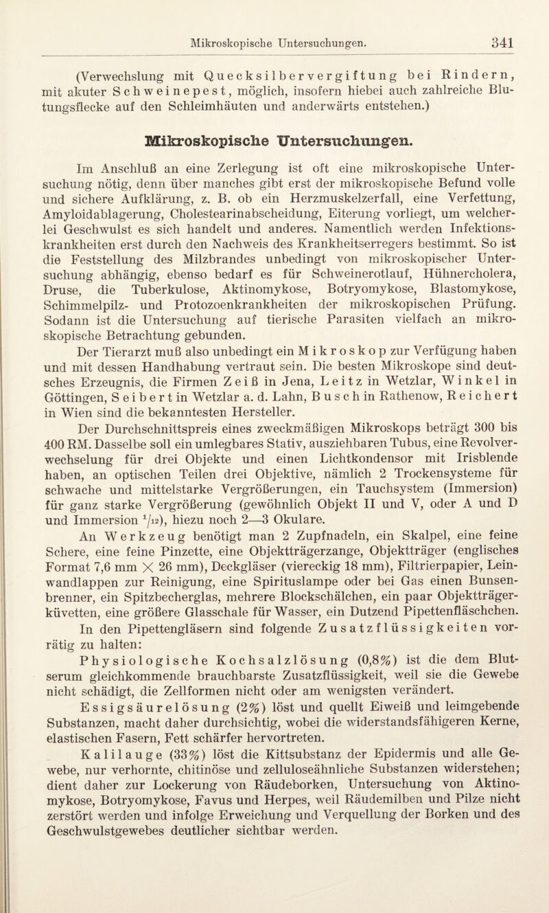 (Verwechslung mit Quecksilbervergiftung bei Rindern, mit akuter Schweinepest, möglich, insofern hiebei auch zahlreiche Blu¬ tungsflecke auf den Schleimhäuten und anderwärts entstehen.) Mikroskopische Untersuchungen. Im Anschluß an eine Zerlegung ist oft eine mikroskopische Unter¬ suchung nötig, denn über manches gibt erst der mikroskopische Befund volle und sichere Aufklärung, z. B. ob ein Herzmuskelzerfall, eine Verfettung, Amyloidablagerung, Cholestearinabscheidung, Eiterung vorliegt, um welcher¬ lei Geschwulst es sich handelt und anderes. Namentlich werden Infektions¬ krankheiten erst durch den Nachweis des Krankheitserregers bestimmt. So ist die Feststellung des Milzbrandes unbedingt von mikroskopischer Unter¬ suchung abhängig, ebenso bedarf es für Schweinerotlauf, Hühnercholera, Druse, die Tuberkulose, Aktinomykose, Botryomykose, Blastomykose, Schimmelpilz- und Protozoenkrankheiten der mikroskopischen Prüfung. Sodann ist die Untersuchung auf tierische Parasiten vielfach an mikro¬ skopische Betrachtung gebunden. Der Tierarzt muß also unbedingt ein Mikroskop zur Verfügung haben und mit dessen Handhabung vertraut sein. Die besten Mikroskope sind deut¬ sches Erzeugnis, die Firmen Zeiß in Jena, Leitz in Wetzlar, Winkel in Göttingen, Seibertin Wetzlar a. d. Lahn, B u s c h in Rathenow, Reichert in Wien sind die bekanntesten Hersteller. Der Durchschnittspreis eines zweckmäßigen Mikroskops beträgt 300 bis 400 RM. Dasselbe soll ein umlegbares Stativ, ausziehbaren Tubus, eine Revolver¬ wechselung für drei Objekte und einen Lichtkondensor mit Irisblende haben, an optischen Teilen drei Objektive, nämlich 2 Trockensysteme für schwache und mittelstarke Vergrößerungen, ein Tauchsystem (Immersion) für ganz starke Vergrößerung (gewöhnlich Objekt II und V, oder A und B und Immersion 1/i2), hiezu noch 2—3 Okulare. An Werkzeug benötigt man 2 Zupfnadeln, ein Skalpei, eine feine Schere, eine feine Pinzette, eine Objektträgerzange, Objektträger (englisches Format 7,6 mm X 26 mm), Deckgläser (viereckig 18 mm), Filtrierpapier, Lein¬ wandlappen zur Reinigung, eine Spirituslampe oder bei Gas einen Bunsen¬ brenner, ein Spitzbecherglas, mehrere Blockschälchen, ein paar Objektträger¬ küvetten, eine größere Glasschale für Wasser, ein Dutzend Pipettenfläschchen. In den Pipettengläsern sind folgende Zusatzflüssigkeiten vor¬ rätig zu halten: Physiologische Kochsalzlösung (0,8%) ist die dem Blut¬ serum gleichkommende brauchbarste Zusatzflüssigkeit, weil sie die Gewebe nicht schädigt, die Zellformen nicht oder am wenigsten verändert. Essigsäurelösung (2%) löst und quellt Eiweiß und leimgebende Substanzen, macht daher durchsichtig, wobei die widerstandsfähigeren Kerne, elastischen Fasern, Fett schärfer hervortreten. Kalilauge (33%) löst die Kittsubstanz der Epidermis und alle Ge¬ webe, nur verhornte, chitinöse und zelluloseähnliche Substanzen widerstehen; dient daher zur Lockerung von Räudeborken, Untersuchung von Aktino¬ mykose, Botryomykose, Favus und Herpes, weil Räudemilben und Pilze nicht zerstört werden und infolge Erweichung und Verquellung der Borken und des Geschwulstgewebes deutlicher sichtbar werden.